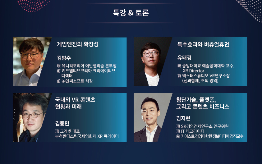 특강&토론 / [게임엔진의 확장성] 김범주 - 現 유니티코리아 에반젤리즘 본부장 - 前 키드앱티브코리아 크리에이티브 디렉터 -前 ㈜엔씨소프트 차장 / [특수효과와 버츄얼 휴먼] 유태경 - 現 중앙대학교 예술공학대학 교수, XR Director -前 덱스터스튜디오 VR연구소장(신과함께, 조의영역) / [국내외 VR콘텐츠 현황과 미래] 김종민 - 現 그래빗 대표 부천판타스틱 국제영화제 XR 큐레이터 / [첨단기술, 플랫폼, 그리고 콘텐츠 비즈니스] 김지현 - 現 SK 경영경제연구소 연구위원 - 現 IT 테크라이터 - 前 카이스트 경영대학원 정보미디어 겸직교수