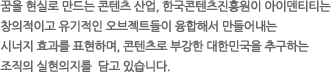 꿈을 현실로 만드는 콘텐츠 산업, 한국콘텐츠진흥원의 아이덴티티는 창의적이고 유기적인 오브젝트들이 융합해서 만들어내는 시너지 효과를 표현하며, 콘텐츠로 부강한 대한민국을 추구하는 조직의 실현의지를 담고 있습니다.
