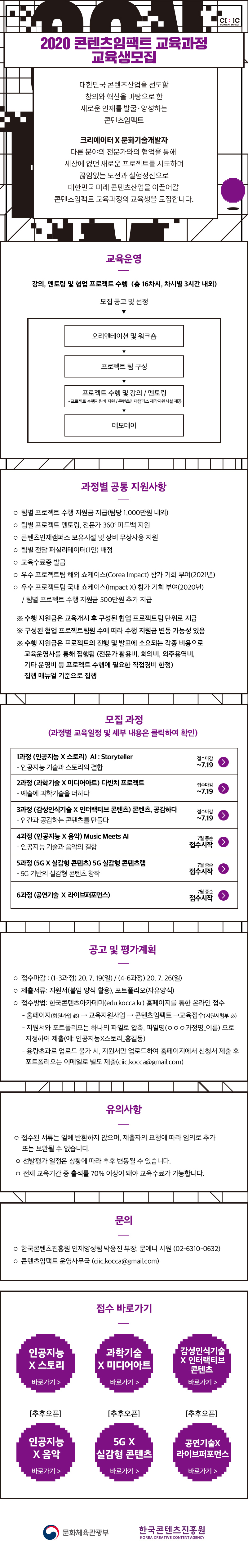 
2020 콘텐츠임팩트 교육과정 교육생 모집

대한민국 콘텐츠산업을 선도할 창의와 혁신을 바탕으로 한 새로운 인재를 발굴, 양성하는 콘텐츠 임팩트 
다른분야의 전문가와의 협업을 통해 세상에 없던 새로운 프로젝트를 시도하며 끊임없는 도전과 실험정신으로 대한민국 미래 콘텐츠산업을 이끌어갈 콘텐츠임팩트 교육과정의 교육생을 모집합니다. 

교육운영 
강의, 멘토링 및 협업 프로젝트 수행 (총 16차시, 차시별 3시간 내외)
교육구성
오리엔테이션 및 워크숍 
프로젝트 팀 구성 
프로젝트 수행 및 강의/멘토링
데모데이 

과정별 공통 지원사항 
팀별 프로젝트 수행 지원금 지급(팀당 1,000만원 내외)
팀별 전담 퍼실리테이터(1인) 배정
팀별 프로젝트 멘토링, 전문가 360 ？ 피드백 지원
우수 프로젝트팀 해외 쇼케이스(Corea Impact) 참가 기회 부여(2021년) 
우수 프로젝트팀 국내 쇼케이스(Impact X) 참가 기회 부여(2020년)
콘텐츠인재캠퍼스 보유시설 및 장비 무상사용 지원
교육수료증 발급

모집과정 
1과정 인공지능x스토리
2과정 과학기술x미디어아트
3과정 감성인식기술x인터랙티브 콘텐츠
4과정 인공지능x음악
5과정 5G X 실감형콘텐츠 
6과정 공연기술 X 라이브 퍼포먼스 

공고 및 평가계획
접수마감 
1~3과정 : 7월 19일 마감 
4~6과정 : 7월 26일 마감 
제출서류: 지원서(붙임양식활용), 포트폴리오(자유양식)
접수 방법: 한국콘텐츠아카데미(edu.kocca.kr) 홈페이지를 통한 온라인 접수
지원서와 포트폴리오는 하나의 파일로 압축, 파일명‘ㅇㅇㅇ과정명_이름’으로 지정하여 제출(예: 인공지능×스토리_홍길동)
용량초과로 업로드 불가 시, 지원서만 업로드하여 홈페이지에서 신청서 제출 후 포트폴리오는 이메일로 별도 제출(ciic.kocca@gmail.com)

유의사항
-접수된 서류는 일체 반환하지 않으며, 제출자의 요청에 따라 임의로 추가 또는 보완될 수 없습니다. 
- 선발평가 일정은 상황에 따라 추후 변동될 수 있습니다.
- 전체 교육기간 중 출석률 70% 이상이 돼야 교육수료가 가능합니다. 

문의
-한국콘텐츠진흥원 인재양성팀 박웅진 부장, 문예나 사원(02-6310-0632)
-콘텐츠임팩트 운영사무국 (ciic.kocca@gmail.com)'

접수바로가기
1과정 인공지능x스토리
2과정 과학기술x미디어아트
3과정 감성인식기술x인터랙티브 콘텐츠
4과정 인공지능x음악
5과정 5G X 실감형콘텐츠 
6과정 공연기술 X 라이브 퍼포먼스 

