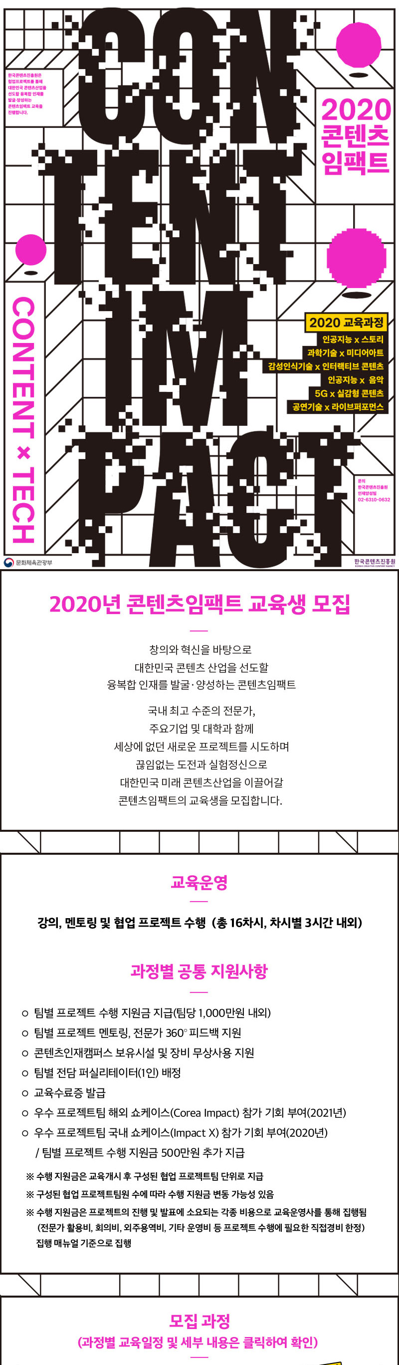 2020 콘텐츠임팩트 교육과정 교육생 모집 / 대한민국 콘텐츠산업을 선도할 창의와 혁신을 바탕으로 한 새로운 인재를 발굴, 양성하는 콘텐츠 임팩트 / 다른분야의 전문가와의 협업을 통해 세상에 없던 새로운 프로젝트를 시도하며 끊임없는 도전과 실험정신으로 대한민국 미래 콘텐츠산업을 이끌어갈 콘텐츠임팩트 교육과정의 교육생을 모집합니다. / 교육운영 / 강의, 멘토링 및 협업 프로젝트 수행 (총 16차시, 차시별 3시간 내외) / 교육구성 / 오리엔테이션 및 워크숍 / 프로젝트 팀 구성 / 프로젝트 수행 및 강의/멘토링 / 데모데이 / 과정별 공통 지원사항 / 팀별 프로젝트 수행 지원금 지급(팀당 1,000만원 내외) / 팀별 전담 퍼실리테이터(1인) 배정 / 팀별 프로젝트 멘토링, 전문가 360 ̊ 피드백 지원 / 우수 프로젝트팀 해외 쇼케이스(Corea Impact) 참가 기회 부여(2021년) / 우수 프로젝트팀 국내 쇼케이스(Impact X) 참가 기회 부여(2020년) / 콘텐츠인재캠퍼스 보유시설 및 장비 무상사용 지원 / 교육수료증 발급 / 모집과정