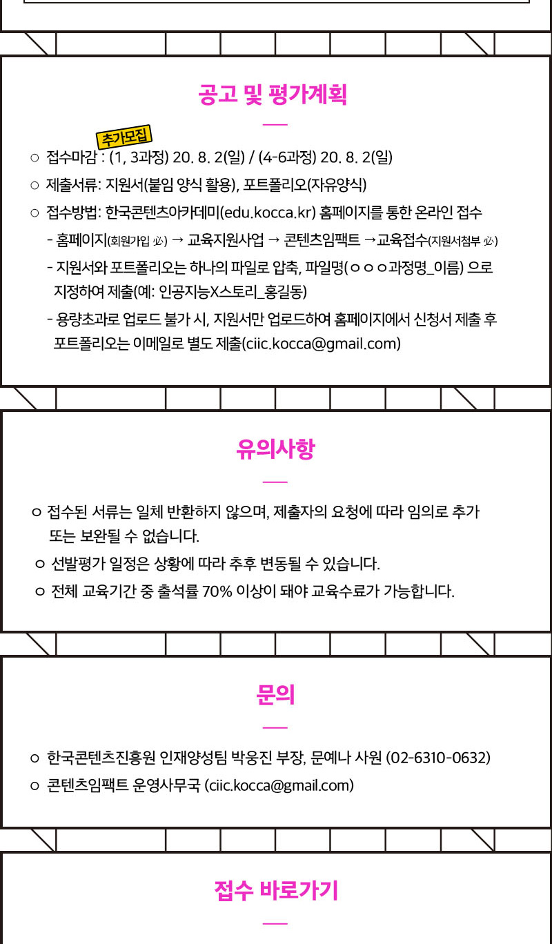 공고 및 평가계획 / 접수마감 / 1~3과정 : 7월 19일 마감 / 4~6과정 : 7월 26일 마감 / 제출서류: 지원서(붙임양식활용), 포트폴리오(자유양식) / 접수 방법: 한국콘텐츠아카데미(edu.kocca.kr) 홈페이지를 통한 온라인 접수 / 지원서와 포트폴리오는 하나의 파일로 압축, 파일명‘ㅇㅇㅇ과정명_이름’으로 지정하여 제출(예: 인공지능×스토리_홍길동) / 용량초과로 업로드 불가 시, 지원서만 업로드하여 홈페이지에서 신청서 제출 후 포트폴리오는 이메일로 별도 제출(ciic.kocca@gmail.com) / 유의사항 / -접수된 서류는 일체 반환하지 않으며, 제출자의 요청에 따라 임의로 추가 또는 보완될 수 없습니다. / - 선발평가 일정은 상황에 따라 추후 변동될 수 있습니다. / - 전체 교육기간 중 출석률 70% 이상이 돼야 교육수료가 가능합니다. / 문의 / -한국콘텐츠진흥원 인재양성팀 박웅진 부장, 문예나 사원(02-6310-0632) / -콘텐츠임팩트 운영사무국 (ciic.kocca@gmail.com)' / 접수바로가기