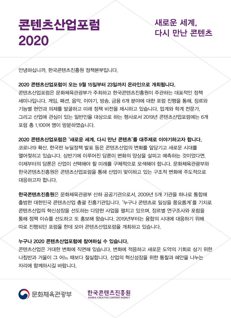 콘텐츠산업포럼 2020 / 새로운 세계, 다시 만난 콘텐츠 / 안녕하십니까, 한국콘텐츠진흥원 정책본부입니다. / 2020 콘텐츠산업포럼이 오는 9월 15일부터 23일까지 온라인으로 개최됩니다. 콘텐츠산업포럼은 문화체육관광부가 주최하고 한국콘텐츠진흥원이 주관하는 대표적인 정책 세미나입니다. 게임, 패션, 음악, 이야기, 방송, 금융 6개 분야에 대한 포럼 진행을 통해, 장르와 기능별 현안과 의제를 발굴하고 미래 정책 비전을 제시하고 있습니다. 업계와 학계 전문가, 그리고 산업에 관심이 있는 일반인을 대상으로 하는 행사로서 2019년 콘텐츠산업포럼에는 6개 포럼 총 1,100여 명이 방문하였습니다. / 2020 콘텐츠산업포럼은 ‘새로운 세계, 다시 만난 콘텐츠’를 대주제로 이야기하고자 합니다. 코로나19 확산, 한국판 뉴딜정책 발표 등은 콘텐츠산업의 변화를 앞당기고 새로운 시대를 열어젖히고 있습니다. 상반기에 이루어진 담론이 변화의 양상을 살피고 예측하는 것이었다면, 이제부터의 담론은 산업이 선택해야 할 미래를 구체적으로 모색해야 합니다. 문화체육관광부와 한국콘텐츠진흥원은 콘텐츠산업포럼을 통해 산업이 맞이하고 있는 구조적 변화에 주도적으로 대응하고자 합니다. / 한국콘텐츠진흥원은 문화체육관광부 산하 공공기관으로서, 2009년 5개 기관을 하나로 통합해 출범한 대한민국 콘텐츠산업 총괄 진흥기관입니다. ‘누구나 콘텐츠로 일상을 풍요롭게’를 기치로 콘텐츠산업의 혁신성장을 선도하는 다양한 사업을 펼치고 있으며, 장르별 연구조사와 포럼을 통해 정책 이슈를 선도하고 또 홍보해 왔습니다. 2019년부터는 융합의 시대에 대응하기 위해 따로 진행되던 포럼을 한데 모아 콘텐츠산업포럼을 개최하고 있습니다. / 누구나 2020 콘텐츠산업포럼에 참여하실 수 있습니다. / 콘텐츠산업은 거대한 변화에 직면해 있습니다. 변화에 적응하고 새로운 도약의 기회로 삼기 위한 나침반과 거울이 그 어느 때보다 절실합니다. 산업의 혁신성장을 위한 통찰과 혜안을 나누는 자리에 함께하시길 바랍니다. 