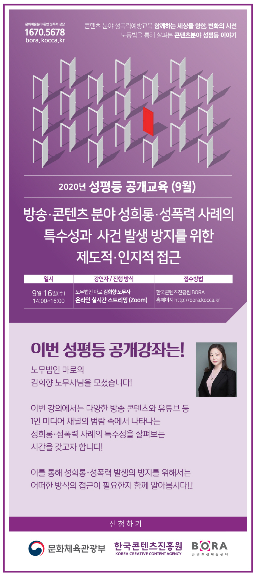 콘텐츠 분야 성폭력예방교육 함께하는 세상을향한, 변화의 시선 노동법을 통해 살펴본 콘텐츠 분야 성평등 이야기 / 2020년 성평등 공개교육 (9월) 방송·콘텐츠 분야 성희롱·성폭력 사례의 특수성과 사건 발생 방지를 위한 제도적·인지적 접근 / 일시:9월16일(수)14:00~16:00/강연자 및 진행방식: 노무법인 마로 김희향노무사 온라인 실시간스트리밍(zoom) / 접수방법:한국콘텐츠진흥원BORA 홈페이지 http://bora.kocca.kr / 이번 성평등 공개강좌는! 노무법인 마로의 김희향 노무사님을 모셨습니다. 이번강의에서는 다양한 방송콘텐츠와 유튜브 등 1인 미디어 채널의 범람 속에서 나타나는 성희롱·성폭력 사례의 특수성을 살펴보는 시간을 갖고자합니다. 이를통해 성희롱·성폭력 발생의 방지를 위해서는 어떠한 방식의 접근이 필요한지 함께 알아봅시다! / 신청하기 / 문화체육관광부,한국콘텐츠진흥원,BORA콘텐츠성평등센터