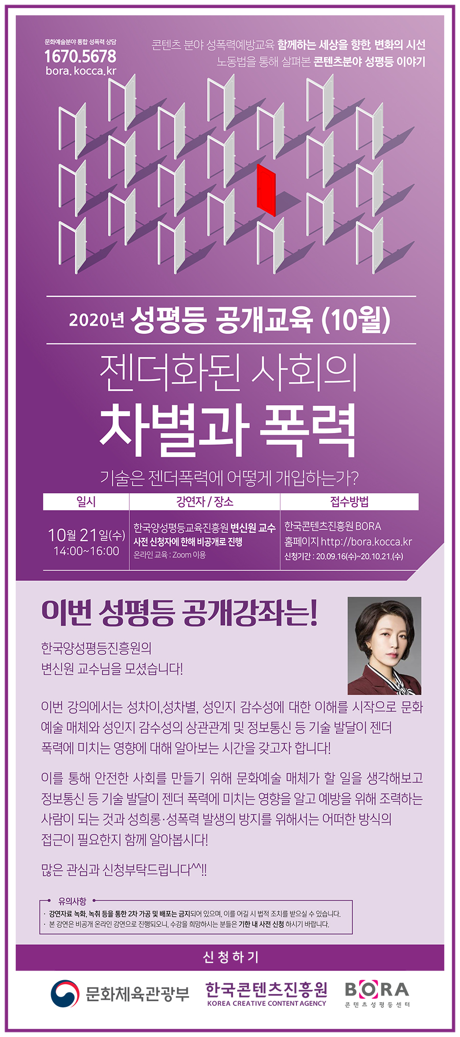 1670.5678 | 콘텐츠 분야 성폭력예방교육 함께하는 세상을 향한, 변화의 시선 노동법을 통해 살펴본 콘텐츠분야 성평등 이야기 | 2020년 성평등 공개교육 (10월) | 젠더화된 사회의 차별과 폭력 기술은 젠더폭력에 어떻게 개입하는가> | 일시 : 10월 21일(수), 14:00~16:00 | 강연자, 장소 : 한국양성평등교육진흥원 변신원 교수 / 사전 신청자에 한해 비공개로 진행 / 온라인 교육 : Zoom 이용 | 접수방법 : 한국콘텐츠진흥원 BORA 홈페이지 http://bora.kocca.kr | 이번 성평등 공개강좌는! 한국양성평등진흥원의 변신원 교수님을 모셨습니다! 이번 강의에서는 성차이, 성차별, 성인지 감수성의 상관관계 및 정보통신 등 기술 발달이 젠더 폭력에 미치는 영향에 대해 알아보는 시간을 갖고자 합니다! 이를 통해 안전한 사회를 만들기 위해 문화예술 매체가 할 일을 생각해보고 정보통신 등 기술 발달이 젠더 폭력에 미치는 영향을 알고 예방을 위해 조력하는 사람이 되는 것과 성희롱.성폭력 발생이 방지를 위해서는 어떠한 방식의 접근이 필요한지 함께 알아봅시다! 많은 관심과 신청부탁드립니다^^!! | 유의사항 : 강연자료 녹화, 녹취 등을 통한 2차 가공 및 배포는 금지되어 있으며, 이를 어길 시 법적 조치를 받을 수 있습니다. / 본 강연은 비공개 온라인으로 강연으로 진행되오니, 수강을 희망하시는 분들은 기한 내 사전 신청 하시기 바랍니다. | 신청하기 버튼 | 문화체육관광부 로고 / 한국콘텐츠진흥원 로고 / BORA 로고