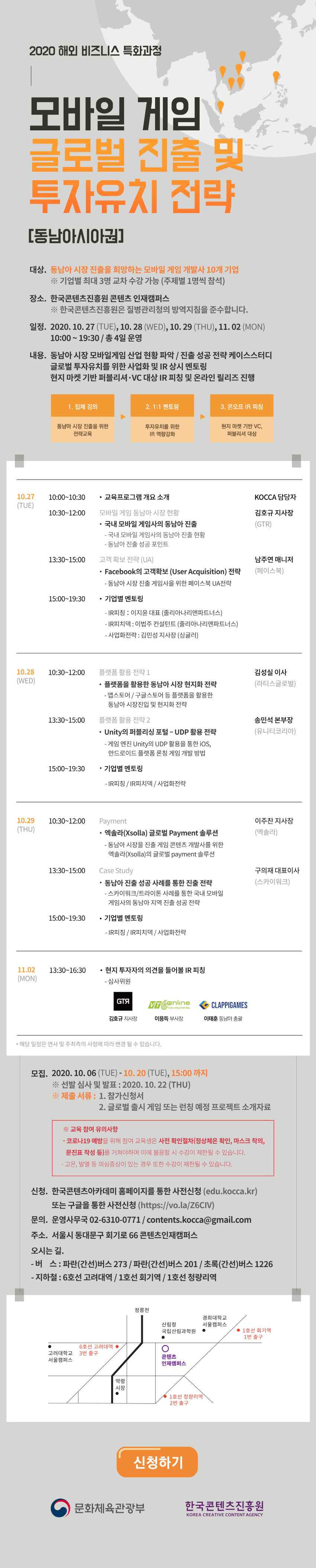  모바일 게임 글로벌 진출 및 투자유치 전략 [동남아시아권] | ㅇ대상 : 동남아 시장 진출을 희망하는 모바일 게임 개발사 10개 기업 / * 기업별 최대 3명 교차 수강 가능 (주제별 1명씩 참석) | ㅇ장소 : 한국콘텐츠진흥원 콘텐츠인재캠퍼스 / ※ 한국콘텐츠진흥원은 질병관리청의 방역지침을 준수합니다. | ㅇ일정 : 2020. 10. 27 (화) - 11. 02 (월) / 10:00 ~ 19:30 | ㅇ내용 : 동남아 시장 모바일게임 사넙 현황 파악 / 진출 성공 전략 케이스스터디 글로벌 투자유치를 위한 사업화 및 IR 상시 멘토링 현지 마켓 기반 퍼블리셔 • VC 대상 IR 피칭 및 온라인 릴리즈 진행 | 1. 집체 강의 - 동남아 시장 진출을 위한 전략교육/ 2. 1:1 멘토링 - 투자유치 전략을 위한 IR 역량강화 / 3. 온오프 IR 피칭 - 현지 마켓 기반 VC, 퍼블리셔 대상 | ㅇ교육 상세 일정 / ▼ 10/27 (화) / [10:00~10:30] 교육 프로그램 개요 소개 / KOCCA 담당자 / [10:30~12:00] 국내 모바일 게임사의 동남아 진출 / 김호규 지사장 (GTR)/ - 국내 모바일 게임사의 동남아 진출 현황 / - 동남아 진출 성공 포인트 / [13:30~15:00] Facebook의 고객확보(User Acquisition) 전략 / 남주연 매니저 (페이스북) / - 동남아 시장 진출 게임사를 위한 페이스북 UA 전략 / [15:00~19:30] 기업별 멘토링 / - IR피칭 : 이지윤 대표 (줄리아나리앤파트너스) / - IR 피치덱 : 이법주 컨설턴트 (줄리아나리앤파트너스) / - 사업화전략 : 김민성 지사장 (싱귤러) | ▼ 10/28 (수) / [10:30~12:00] 플랫폼을 활용한 동남아 시장 현지화 전략 / 김성실 이사 (라티스글로벌) / - 앱스토어 / 구글스토어 등 플랫폼을 활용한 동남아 시장진입 및 현지화 전략 / [13:30~15:00] Unity의 퍼블리싱 포털 - UDP 활용 전략 / 송민석 본부장 (유니티코리아) / - 게임 엔진 Unity의 UDP 활용을 통한 iOS, 안드로이드 플랫폼 론칭 게임 개발 방법 / [15:00~19:30] 기업별 멘토링 (IR 피치덱 / IR피칭 / 사업화전략)] | ▼ 10/29 (목) / [10:30~12:00] 엑솔라(Xsolla) 글로벌 Payment 솔루션 / 이주찬 지사장 (엑솔라) / - 동남아 시장 진출 게임 콘텐츠 개발사를 위한 엑솔라(Xsolla)의 글로벌 payment 솔루션 / [13:30~15:00] 동남아 진출 성공 사례를 통한 진출 전략 / 구의재 대표이사 (스카이워크) / - 스카이워크/트라이톤 사례를 통한 국내 모바일 게임사의 동남아 지역 진출 성공 전략 / [15:00~19:30] 기업별 멘토링 (IR 피치덱 / IR피칭 / 사업화전략) | ▼ 11/02 (월) / [13:30~16:30] 현지 투자자의 의견을 들어볼 IR 피칭 / *해당 일정은 연사 및 주최 측의 사정에 따라 변경될 수 있습니다. | ㅇ모집 : 2020.10.06.(화) - 2020.10.20.(화) 15:00까지 / ※선발심사 및 발표: 2020.10.22.(목) / ※제출 서류 : 1. 참가신청서 / 2. 글로벌 출시 게임 또는 런칭 예정 프로젝트 소개자료 | ※ 교육 참여 유의사항 / - 코로나19 예방을 위해 참여 교육생은 사전 확인절차(정상체온 확인, 마스크 착의, 문진표 작성 등)를 거쳐야하며, 이에 불응할 시 수강이 제한될 수 있습니다. / - 고온, 발열 등 의심증상이 있는 경우 또한 수강이 제한될 수 있습니다. | ㅇ신청 : 한국콘텐츠아카데미 홈페이지를 통한 사전신청 (edu.kocca.kr)또는 구글을 통한 사전신청 (https://vo.la/Z6CIV) | ㅇ문의 : 콘텐츠스텝업 운영사무국 02-6310-0771 / contents.kocca@gmail.com | ㅇ주소 : 서울시 동대문구 회기로 66 콘텐츠 인재캠퍼스 | ㅇ오시는 길 / - 버 스 : 파란(간선)버스 273, 파란(간선)버스201, 초록(간선)버스 1226 / - 지하철 : 6호선 고려대역, 1호선 회기역, 청량리역 | 참가 신청하기 버튼 | 문화체육관광부로고 | 한국콘텐츠진흥원 로고