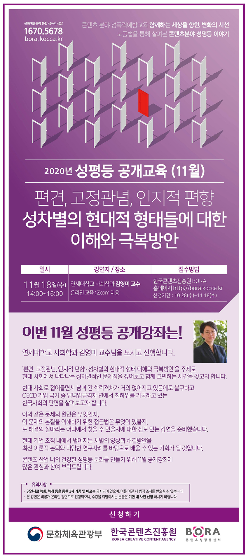 1670.5678 | 콘텐츠 분야 성폭력예방교육 함께하는 세상을 향한, 변화의 시선 노동법을 통해 살펴본 콘텐츠분야 성평등 이야기 | 2020년 성평등 공개교육 (11월) | 편견, 고정관념, 인지적 편향 / 성차별의 현대적 형태들에 대한 이해와 극복 방안 | 일시 : 11월 18일(수), 14:00~16:00 | 강연자, 장소 : 연세대학교 사회학과 김영미 교수 / 온라인 교육 : Zoom 이용 | 접수방법 : 한국콘텐츠진흥원 BORA 홈페이지 http://bora.kocca.kr | 이번 성평등 공개강좌는! 연세대학교 사회학과 김영미 교수님을 모시고 진행합니다. / '편견, 고정관념, 인지적 편향.성차별의 현대적 형태 이해와 극복방안'을 주제로 현대 사회에서 나타나는 성차별적인 문제점을 짚어보고 함께 고민하는 시간을 갖고자 합니다. / 현대사회로 접어들면서 남녀 간 학력차가 거의 없어지고 있음에도 불구하고 OECD 가입 국가 중 남녀 임금격차 면에서 최하위를 기록하고 있는 한국사회의 단면을 살펴보고자 합닏. / 이와 같은 문제의 원인은 무엇인지, 이 문제의 본질을 이해하기 위한 접근법은 무엇이 있을지, 또 해결의 실마리는 어디에서 찾을 수 있을지에 대한 심도있는 강연을 준비했습니다. / 현대 기업 조직 내에서 벌어지는 차별의 양상과 해결방안을 최신 이론적 논의와 다양한 연구사례를 바탕으로 배울 수 있는 기회가 될 것입니다. / 콘텐츠 산업 내의 건강한 성평등 문화를 만들기 위해 11월 공개강좌에 많은 관심과 참여 부탁드립니다. | 유의사항 : 강연자료 녹화, 녹취 등을 통한 2차 가공 및 배포는 금지되어 있으며, 이를 어길 시 법적 조치를 받을 수 있습니다. / 본 강연은 비공개 온라인으로 강연으로 진행되오니, 수강을 희망하시는 분들은 기한 내 사전 신청 하시기 바랍니다. | 신청하기 버튼 | 문화체육관광부 로고 / 한국콘텐츠진흥원 로고 / BORA 로고