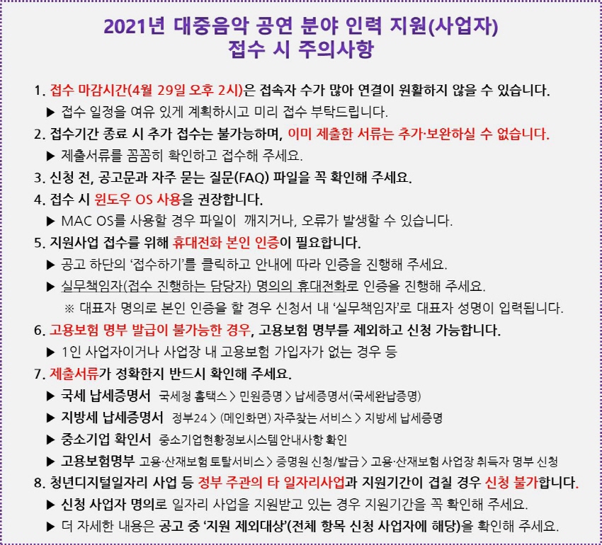 2021년 대중음악 공연 분야 인력 지원(사업자) 접수 시 주의사항 | 1. 접수 마감시간(4월 29일 오후 2시)은 접속자 수가 많아 연결이 원활하지 않을 수 있습니다. / ▶ 접수 일정을 여유 있게 계획하시고 미리 접수 부탁드립니다. | 2. 접수기간 종료 시 추가 접수는 불가능하며, 이미 제출한 서류는 추가 보완하실 수 없습니다. / ▶ 제출서류를 꼼꼼히 확인하고 접수해 주세요. | 3. 신청 전, 공고문과 자주 묻는 질문(FAQ) 파일을 꼭 확인해 주세요. | 4. 접수 시 윈도우 OS 사용을 권장합니다. / ▶ MAC OS를 사용할 경우 파일이 깨지거나, 오류가 발생할 수 있습니다. | 5. 지원사업 접수를 위해 휴대전화 본인 인증이 필요합니다. / ▶ 공고 하단의 접수하기'를 클릭하고 안내에 따라 인증을 진행해 주세요. / ▶ 실무책임자(접수 진행하는 담당자) 명의의 휴대전화로 인증을 진행해 주세요. / ※ 대표자 명의로 본인 인증을 할 경우 신청서 내 '실무책임자'로 대표자 성명이 입력됩니다. | 6. 고용보험 명부 발급이 불가능한 경우, 고용보험 명부를 제외하고 신청 가능합니다. / ▶ 1인 사업자이거나 사업장 내 고용보험 가입자가 없는 경우 등 | 7. 제출서류가 정확한지 반드시 확인해 주세요. / ▶ 국세 납세증명서 국세청 홈택스 > 민원증명 > 납세증명서 (국세완납증명) ▶ 지방세 납세증명서 정부24) (메인화면) 자주찾는 서비스 > 지방세 납세증명 / ▶ 중소기업 확인서 중소기업현황정보시스템 안내사항 확인 / ▶ 고용보험명부 고용·산재보험 토탈서비스> 증명원 신청/발급 > 고용·산재보험 사업장 취득자 명부 신청 | 8. 청년디지털일자리 사업 등 정부 주관의 타 일자리사업과 지원기간이 겹칠 경우 신청 불가합니다. / ▶ 신청 사업자 명의로 일자리 사업을 지원받고 있는 경우 지원기간을 꼭 확인해 주세요. / ▶ 더 자세한 내용은 공고 중 지원 제외대상’(전체 항목 신청 사업자에 해당)을 확인해 주세요.