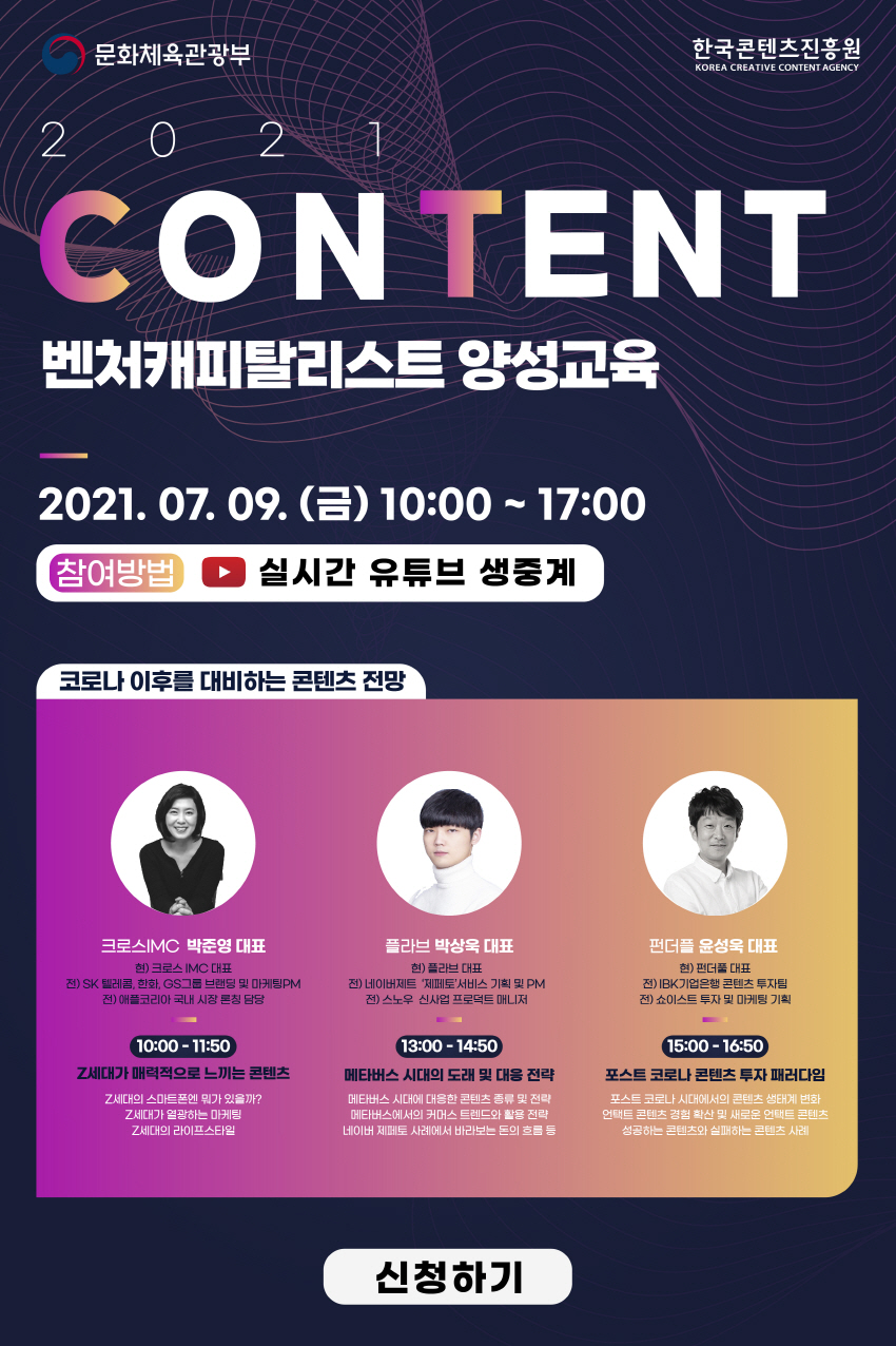 문화체육관광부 로고 | 한국콘텐츠진흥원 로고 | 2021 CONTENT 벤처캐피탈리스트 양성교육 | 2021.07.09.(금) 10:00~17:00 | 참여방법 : 실시간 유튜브 생중계 | [코로나 이후를 대비하는 콘텐츠 전망] 크로스IMC 박준영 대표 : 현)크로스 IMC 대표, 전) SK텔레콤, 한화, GS그룹 블랜딩 및 마케팅 PM, 전) 애플코리아 국내 시장 론칭 담당 / 10:00~11:50 / Z세대가 매력적으로 느끼는 콘텐츠 Z세대의 스마트폰엔 뭐가 있을까?, Z세대가 열광하는 마케팅, Z세대의 라이프 스타일 | 플라브 박상욱 대표 : 현)플라보 대표, 전)네이버제트 '제페토' 서비스 기획 및 PM, 전)스노우 신사업 프로덕트 매니저 / 13:00~14:50 / 메타버스 시대의 도래 및 대응 전략 / 메타버스 시대에 대응한 콘텐츠 종류 및 전략, 메타버스에서의 커머스 트렌드와 활용 전략, 네이버 제페토 사례에서 바라보는 돈의 흐름 등 | 펀더플 윤성욱 대표 : 현)펀더플 대표, 전)IBK기업은행 콘텐츠 투자팀, 전)쇼이스트 투바 및 마케팅 기획 / 15:00~16:50 / 포스트 코로나 콘텐츠 투자 패러다임 / 포스트 코로나 시대에서의 콘텐츠 생태계 변화, 언택트 콘텐츠 경험 확산 및 새로운 언택트 콘텐츠, 성공하는 콘텐츠와 실패하는 콘텐츠 사례 | 신청하기 버튼