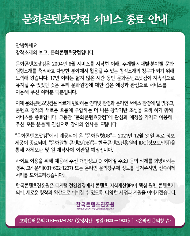 문화콘텐츠닷컴 서비스 종료 안내 | 안녕하세요. 창작소재의 보고, 문화콘텐츠닷컴입니다. 문화콘텐츠닷컴은 2004년 6월 서비스를 시작한 이래, 주제별·시대별·분야별 문화 원형소재를 축적하고 다양한 분야에서 활용될 수 있는 창작소재의 창구가 되기 위해 노력해 왔습니다. 17년 이라는 짧지 않은 시간 동안 문화콘텐츠닷컴이 지속적으로 유지될 수 있었던 것은 우리 문화원형에 대한 깊은 애정과 관심으로 서비스를 이용해 주신 여러분 덕분입니다. 이제 문화콘텐츠닷컴은 빠르게 변화하는 인터넷 환경과 온라인 서비스 환경에 발 맞추고, 콘텐츠 창작의 새로운 흐름에 부합하는 더 나은 창작기반 조성을 모색 하기 위해 서비스를 종료합니다. 그동안 “문화콘텐츠닷컴”에 관심과 애정을 가지고 이용해 주신 모든 분들께 진심으로 감사의 인사를 드립니다. “문화콘텐츠닷컴”에서 제공되어 온 “문화원형DB”는 2021년 12월 31일 부로 정보 제공이 종료되며, “문화원형 콘텐츠(DB)”는 한국콘텐츠진흥원의 IDC(정보보안팀)을 통해 자체보관 및 원 제작사에 이관될 예정입니다. 사이트 이용을 위해 제공해 주신 개인정보(ID, 이메일 주소) 등의 삭제를 희망하시는 경우, 고객문(031-602-1237) 또는 온라인 문의창구에 정보를 남겨주시면, 신속하게 처리를 도와드리겠습니다. 한국콘텐츠진흥원은 디지털 전환환경에서 콘텐츠 지식재산(IP)이 핵심 원천 콘텐츠가 되어, 새로운 창작과 확산으로 이어질 수 있도록, 다양한 사업과 지원을 이어가겠습니다.| 한국콘텐츠진흥원 KOREA CREATIVE CONTENT AGENCY 로고 | 고객센터 문의 : 031-602-1237 (운영시간 : 평일 09:00 ~ 18:00) ㅣ <온라인 문의창구>
