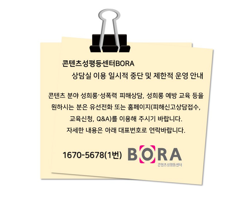 콘텐츠성평등센터BORA 상담실 이용 일시적 중단 및 제한적 운영 안내 | 콘텐츠 분야 성희롱〮성폭력 피해상담, 성희롱 예방 교육 등을 원하시는 분은 유선전화 또는 홈페이지(피해신고상담접수, 교육신청, Q&A)를 이용해 주시기 바랍니다. | 자세한 내용은 아래 대표번호로 연락바랍니다. | 1670-5678(1번) | BORA 콘텐츠성평등 센터 로고