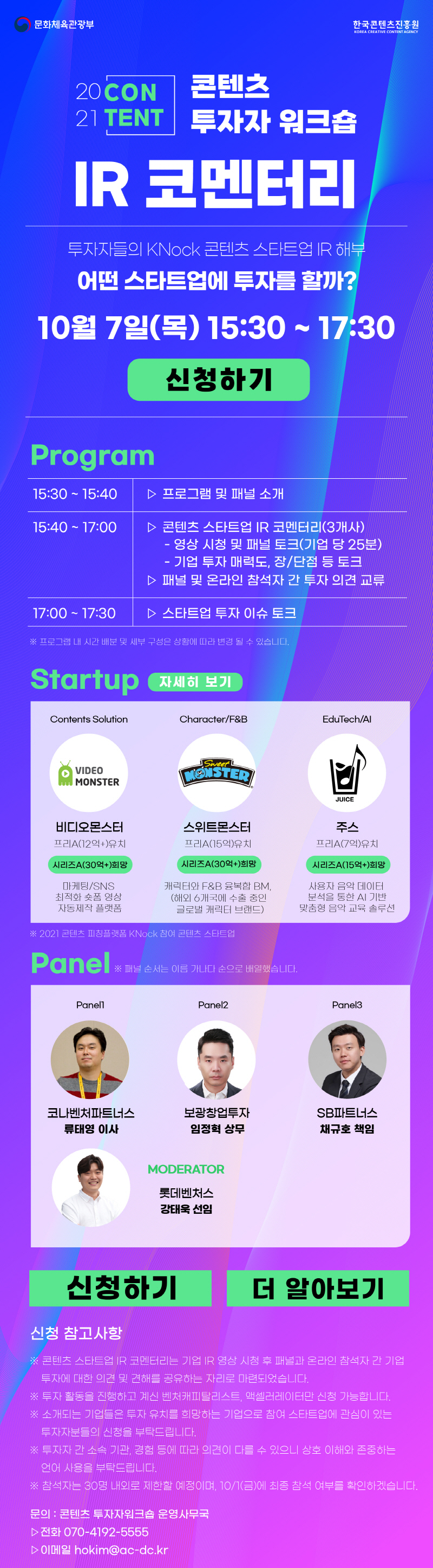 문화체육관광부 로고 | 한국콘텐츠진흥원 KOREA CREATIVE CONTENT AGENCY 로고 | 2021 CONTENT | 콘텐츠 투자자 워크숍 IR 코멘터리 | 투자자들의 KNock 콘텐츠 스타트업 IR 해부 | 어떤 스타트업에 투자를 할까? | 10월 7일(목) 15:30 ~ 17:30 | 신청하기 | [Program] 15:30 ~ 15:40 / 프로그램 및 패널 소개 | 15:40 ~ 17:00 / 콘텐츠 스타트업 IR 코멘터리(3개사) / - 영상 시청 및 패널 토크(기업 당 25분) / - 기업 투자 매력도, 장/단점 등 토크 / 패널 및 온라인 참석자 간 투자 의견 교류 | 17:00 ~ 17:30 / 스타트업 투자 이슈 토크 | ※ 프로그램 내 시간 배분 및 세부 구성은 상황에 따라 변경 될 수 있습니다. | [Startup] 자세히 보기 버튼 | Contents Solution / VIDEO MONSTER / 비디오몬스터 / 프리A(12억+)유치 / 시리즈A(30억+)희망 / 마케팅/SNS 최적화 숏폼 영상 자동제작 플랫폼 | Character/F&B / Sweet / 스위트몬스터 / 프리A(15억)유치 / 시리즈A(30억+)희망 / 캐릭터와 F&B 융복합 BM, (해외 6개국에 수출 중인 글로벌 캐릭터 브랜드) | EduTech/AI / JUICE / 주스 / 프리A(7억)유치 / 시리즈A(15억+)희망 / 사용자 음악 데이터 분석을 통한 AI 기반 맞춤형 음악 교육 솔루션 | ※ 2021 콘텐츠 피칭플랫폼 KNock 참여 콘텐츠 스타트업 | [Panel] ※ 패널 순서는 이름 가나다 순으로 배열했습니다. | Panell / 코나벤처파트너스 류태영 이사 | Panel2 / 보광창업투자 임정혁 상무 | Panel3 / SB파트너스 채규호 책임 | MODERATOR / 롯데벤처스 강태욱 선임 | 신청하기 버튼 | 더 알아보기 버튼 | 신청 참고사항 / ※ 콘텐츠 스타트업 IR 코멘터리는 기업 IR 영상 시청 후 패널과 온라인 참석자 간 기업 투자에 대한 의견 및 견해를 공유하는 자리로 마련되었습니다. / ※ 투자 활동을 진행하고 계신 벤처캐피탈리스트, 액셀러레이터만 신청 가능합니다. / ※ 소개되는 기업들은 투자 유치를 희망하는 기업으로 참여 스타트업에 관심이 있는 투자자분들의 신청을 부탁드립니다. / ※ 투자자 간 소속 기관, 경험 등에 따라 의견이 다를 수 있으니 상호 이해와 존중하는 언어 사용을 부탁드립니다. / ※ 참석자는 30명 내외로 제한할 예정이며, 10/1(금)에 최종 참석 여부를 확인하겠습니다. | 문의 : 콘텐츠 투자자워크숍 운영사무국 / 전화 070-4192-5555 / 이메일 hokim@ac-dc.k