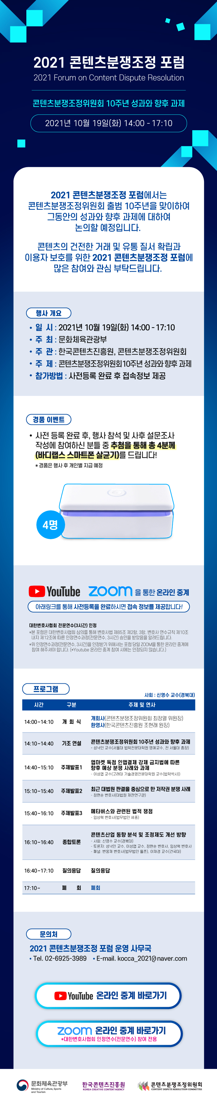 2021 콘텐츠분쟁조정 포럼 2021 | Forum on Content Dispute Resolution | 콘텐츠분쟁조정위원회 10주년 성과와 향후 과제 | 2021년 10월 19일(화) 14:00 - 17:10 | 2021 콘텐츠분쟁조정 포럼에서는 콘텐츠분쟁조정위원회 출범 10주년을 맞이하여 그동안의 성과와 향후 과제에 대하여 논의할 예정입니다. 콘텐츠의 건전한 거래 및 유통 질서 확립과 이용자 보호를 위한 2021 콘텐츠분쟁조정 포럼에 많은 참여와 관심 부탁드립니다. | [행사 개요] • 일시 : 2021년 10월 19일(화) 14:00 - 17:10 / • 주최 : 문화체육관광부 / • 주관 : 한국콘텐츠진흥원, 콘텐츠분쟁조정위원회 / • 주제 : 콘텐츠분쟁조정위원회 10주년 성과와 향후 과제 / • 참가방법 : 사전등록 완료 후 접속정보 제공 | ► YouTube / ZOON 을 통한 온라인 중계 | 아래링크를 통해 사전등록을 완료하시면 접속 정보를 제공합니다! | [프로그램] 사회 : 신영수 교수(경북대) 주제 및 연사 / 시간, 구분, 주제 및 연사를 나타낸 표 / 14:00~14:10 / 개회식 / 개회사(콘텐츠분쟁조정위원회 최정열 위원장) / 환영사(한국콘텐츠진흥원 조현래 원장) | 14:10~14:40 / 기조 연설 / 콘텐츠분쟁조정위원회 10주년 성과와 향후 과제 - 성낙인 교수(서울대 법학전문대학원 명예교수, 전 서울대 총장) | 14:40~15:10 / 주제발표1 / 앱마켓 독점 인앱결제 강제 금지법에 따른 향후 예상 분쟁 사례와 과제 - 이성엽 교수(고려대 기술경영전문대학원 교수(법학박사)) | 15:10 ~15:40 / 주제발표2 / 최근 대법원 판결을 중심으로 한 저작권 분쟁 사례 - 정현순 변호사(대법원 재판연구관) | 15:40~16:10 / 주제발표3 / 메타버스와 관련된 법적 쟁점 - 임상혁 변호사(법무법인 세종) | 16:10 ~16:40 / 종합토론 / 콘텐츠산업 동향 분석 및 조정제도 개선 방향 - 사회: 신영수 교수(경북대) - 토론자, 성낙인 교수, 이성엽 교수, 정현순 변호사, 임상혁 변호사 - 패널: 변웅재 변호사(법무법인 율촌), 이재경 교수(건국대) | 16:40~17:10 / 질의응답 / 질의응답 | 17:10 / 폐회식 / 폐회 | [문의처] 2021 콘텐츠분쟁조정 포럼 운영 사무국 / • Tel. 02-6925-3989 / • E-mail. kocca_2021@naver.com | 온라인 사전등록 바로가기 버튼 | 문화체육관광부 Ministry of Culture, Sports and Tourism 로고 | 한국콘텐츠진흥원 KOREA CREATIVE CONTENT AGENCY 로고 | 콘텐츠분쟁조정위원회 CONTENT DISPUTE RESOLUTION COMMITTEE 로고