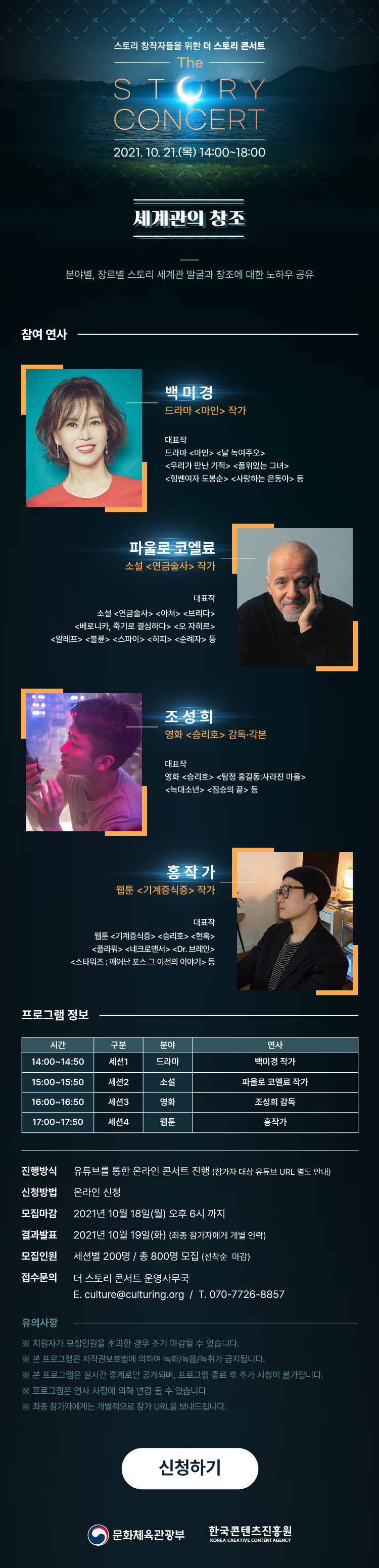 스토리 창작자를 위한 더 스토리 콘서트 | The Story Concert | 2021. 10. 21.(목) 14:00~18:00 | 세계관의 창조 분야별, 장르별 스토리 세계관 발굴과 창조에 대한 노하우 공유 | [참여연사] 백미경 / 드라마 <마인> 작가 / 대표작 : 드라마 <마인> <날 녹여주오> <우리가 만난 기적> <품위있는 그녀> <힘쎈여자 도봉순> <사랑하는 은동아> 등 | 파울로 코엘료 : 소설 <연금술사> 작가 / 소설 <연금술사> <아처> <브리다> <베로니카, 죽기로 결심하다> <오 자히르> <알레프> <불륜> <스파이> <히피> <순례자> 등 등 | 조성희 / 영화 <승리호> 감독 각본 / 대표작 : 영화<승리호> <탐정 홍길동:사라진 마을> <늑대소년> <짐승의 끝> 등 / 홍작가 웹툰 <기계증식증> 작가 / 대표작 : 웹툰 <기계증식증> <승리호> <현혹> <플라워> <네크로멘서> <Dr.브레인> <스타워즈 :깨어난 포스 그 이전의 이야기> 등 | [프로그램 정보] 시간, 구분, 분야, 연사로 나타낸 표 : 14:00~14:50 / 세션 1 / 드라마 / 백미경 작가 / 15:00~15:50 / 세션 2 / 소설 / 파울로 코엘료 작가 / 16:00~16:50 / 세션 3 / 영화 / 조성희 감독 / 17:30~18:30 / 세션 4 / 웹툰 / 홍작가 | 진행방식 : 유튜브를 통한 온라인 콘서트 진행 (참가자 대상 유튜브 URL 별도 안내) / 신청방법 : 온라인 신청 / 모집마감 : 2021년 10월 18일(월) 오후 6시까지 / 결과발표 : 2021년 10월 19일(화) (최종 참가자에게 개별 연락) / 모집인원 : 세션별 200명 / 총 800명 모집(선착순 마감) / 접수문의 : [더 스토리 콘서트 운영사무국] / E. culture@culturing.org / T. 070-7726-8857 | 유의사항 : ※ 지원자가 모집인원을 초과한 경우 조기 마감될 수 있습니다. / ※ 본 프로그램은 저작권보호법에 의하여 녹화/녹음/녹취가 금지됩니다. / ※ 본 프로그램은 실시간 중계로만 공개되며, 프로그램 종료 후 추가 시청이 불가합니다. / ※ 프로그램은 연사 사정에 의해 변경 될 수 있습니다. / ※ 최종 참가자에게는 개별적으로 참가 URL을 보내드립니다. | 신청하기 버튼 | 문화체육관광부 로고 | 한국콘텐츠진흥원 CREATIVE CONTENT AGENCY 로고