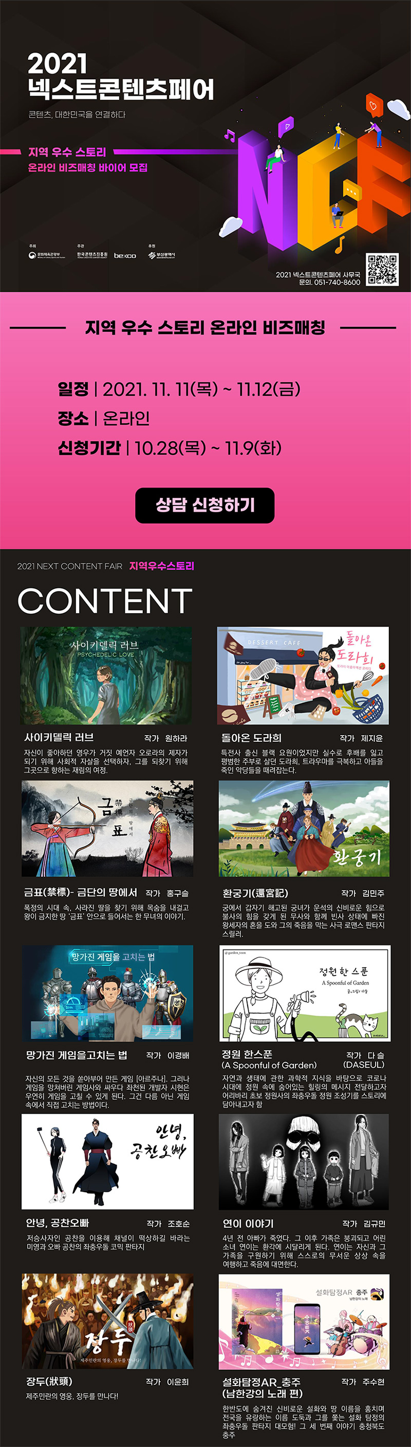 2021 넥스트콘텐츠페어 | 콘텐츠, 대한민국을 연결하다. | 지역 우수 스토리 온라인 비즈매칭 바이어 모집 | 주최 : 문화체육관광부 | 주관 : 한국콘텐츠진흥원 becco | 후원 : 부산광역시 | 2021 넥스트콘텐츠페어 사무국 / 문의. 051-740-8600 | QR코드 이미지 | [지역 우수 스토리 온라인 비즈매칭] 일정 : 2021. 11. 11(목) ~ 17.12(금) / 장소 : 온라인 / 신청기간 : 10.28(목) ~ 11.9(화) | 상담 신청하기 버튼 | 2021 NEXT CONTENT FAIR 지역우수스토리 | [CONTENT] 사이키델릭 러브 / 작가 원하라 / 원하라 자신이 좋아하던 영우가 거짓 예언자 오로라의 제자가 되기 위해 사회적 자살을 선택하자, 그를 되찾기 위해 그곳으로 향하는 재림의 여정. | 돌아온 도라희 / 작가 제지윤 / 특전사 출신 블랙 요원이었지만 실수로 후배를 잃고 평범한 주부로 살던 도라희, 트라우마를 극복하고 아들을 죽인 악당들을 때려잡는다. | 금표(禁標)- 금단의 땅에서 / 작가 홍구슬 / 폭정의 시대 속, 사라진 딸을 찾기 위해 목숨을 내걸고 왕이 금지한 땅 '금표 안으로 들어서는 한 무녀의 이야기. | 환궁기(還宮記) / 작가 김민주 / 궁에서 갑자기 해고된 궁녀가 운석의 신비로운 힘으로, 불사의 힘을 갖게 된 무사와 함께 빈사 상태에 빠진 '왕세자의 혼을 도와 그의 죽음을 막는 사극 로맨스 판타지, 스릴러. | 망가진 게임을 고치는 법 / 작가 이경배 / 자신의 모든 것을 쏟아부어 만든 게임 [아르주나. 그러나 '게임을 망쳐버린 게임사와 싸우다 좌천된 개발자 시현은 우연히 게임을 고칠 수 있게 된다. 그건 다름 아닌 게임, 속에서 직접 고치는 방법이다. | 정원 한 스푼(A Spoonful of Garden) / 작가 다슬(DASEUL) / 자연과 생태에 관한 과학적 지식을 바탕으로 코로나, 시대에 정원 속에 숨어있는 힐링의 에시지 전달하고자 '어리바리 초보 정원사의 좌충우돌 정원 조성기를 스토리에 담아내고자 함 | 안녕, 공찬오빠 / 작가 조호순 / 저승사자인 공찬을 이용해 채널이 떡상하길 바라는 미영과 오빠 공찬의 좌충우돌 코믹 판타지 | 연이 이야기 / 작가 김규민 / 4년 전 아빠가 죽었다. 그 이후 가족은 붕괴되고 어린 소녀 연이는 환각에 시달리게 된다. 연이는 자신과 그 가족을 구원하기 위해 스스로의 무서운 상상 속을 여행하고 죽음에 대면한다. | 장두(狀頭) / 작가 이윤희 / 제주민란의 영웅, 장두를 나다! | 설화탐정AR 충주(남한강의 노래 편) / 작가 주수현 / 한반도에 숨겨진 신비로운 설화와 땅 이름을 훔치며, 전국을 유랑하는 이름 도둑과 그를 쫓는 설화 탐정의 좌충우돌 판타지 대모험! 그 세 번째 이야기 충청북도 충주