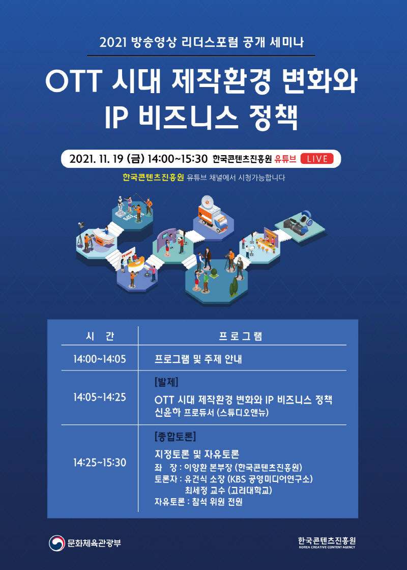 2021 방승영상 리더스포럼 공개 세미나 | OTT 시대 제작환경 변화와 IP 비즈니스 정책 | 2021. 11. 19 (금) 14:00~15:30 한국콘텐츠진흥원 유튜브 LIVE | 한국콘텐츠진흥원 유튜브 채널에서 시청가능합니다. | ]프로그램을 시간, 프로그램으로 나타낸 표] 14:00~14:05 / 프로그램 및 주제 안내 | 14:05~14:25 / [발제] OTT 시대 제작환경 변화와 IP 비즈니스 정책 신윤하 프로듀서 (스튜디오앤뉴) | 14:25~15:30 / [종합토론] 지정토론 및 자유토론 좌 장 : 이양환 본부장 (한국콘텐츠진흥원) / 토론자 : 유건식 소장 (KBS 공영미디어연구소) / 최세정 교수 (고려대학교) / 자유토론 : 참석 위원 전원 | 문화체육관광부 로고 | 한국콘텐츠진흥원 KOREA CREATIVE CONTENT AGENCY 로고 | OTT 시대 제작환경 변화와 IP 비즈니스 정책 세미나 개최 포스터