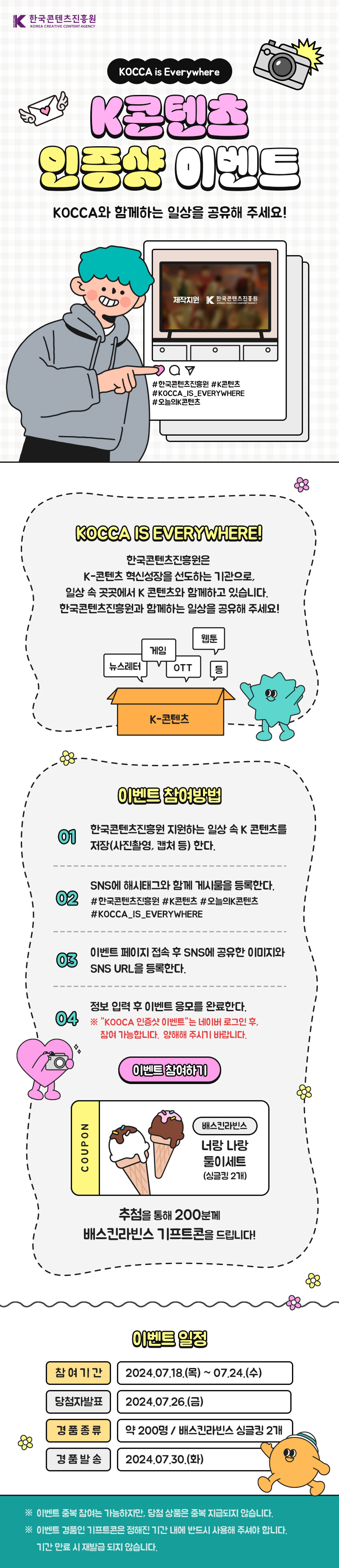 한국콘텐츠진흥원 KOREA CREATIVE CONTENT AGENCY(로고) | KOCCA is Everywhere | K콘텐츠 인증샷 이벤트 | KOCCA와 함께하는 일상을 공유해 주세요! | 그림)제작지원 한국콘텐츠진흥원 KOREA CREATIVE CONTENT AGENCY(로고) | #한국콘텐츠진흥원 #K콘텐츠 #KOCCA_IS_EVERYWHERE #오늘의K콘텐츠 | KOCCA IS EVERYWHERE! | 한국콘텐츠진흥원은 K-콘텐츠 혁신성장을 선도하는 기관으로, 일상 속 곳곳에서 K 콘텐츠와 함께하고 있습니다. 한국콘텐츠진흥원과 함께하는 일상을 공유해 주세요! | 웹툰/게임/뉴스레터/OTT 등 | K-콘텐츠 | 이벤트 참여방법 | 01 한국콘텐츠진흥원 지원하는 일상 속 K 콘텐츠를 저장(사진촬영, 캡처 등) 한다. | 02 SNS에 해시태그와 함께 게시물을 등록한다. #한국콘텐츠진흥원 #K콘텐츠 #오늘의K콘텐츠 #KOCCA_IS_EVERYWHERE | 03 이벤트 페이지 접속 후 SNS에 공유한 이미지와 SNS URL을 등록한다. | 04 정보 입력 후 이벤트 응모를 완료한다. ※ KOOCA 인증샷 이벤트는 네이버 로그인 후, 참여 가능합니다. 양해해 주시기 바랍니다. | 이벤트 참여하기(버튼) | COUPON 배스킨라빈스 너랑나랑 둘이세트(싱글킹 2개) | 추첨을 통해 200분께 배스킨라빈스 기프트콘을 드립니다! | 이벤트 일정 | 참여기간 :2024.07.18.(목)~ 07.24.(수) | 당첨자발표 : 2024.07.26.(금) | 경품종류 : 약 200명/배스킨라빈스 싱글 2개 | 경품발송 : 2024.07.30.(화) | ※ 이벤트 중복 참여는 가능하지만, 당첨 상품은 중복 지급되지 않습니다. ※ 이벤트 경품인 기프트콘은 정해진 기간 내에 반드시 사용해 주셔야 합니다. 기간 만료 시 재발급 되지 않습니다.