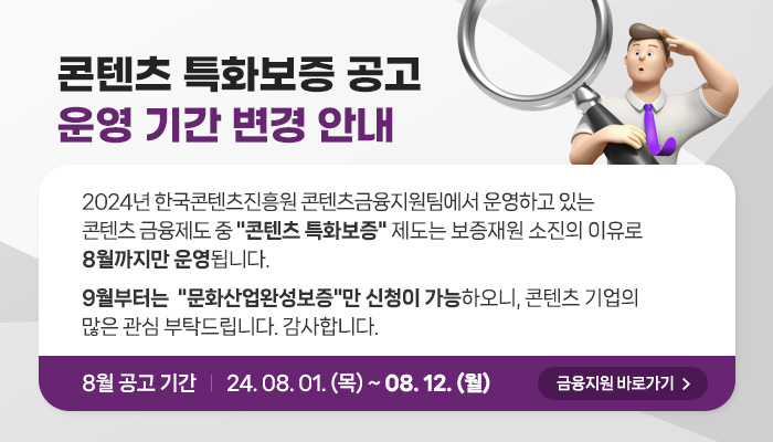 콘텐츠 특화보증 공고 운영 기간 변경 안내 | 2024년 한국콘텐츠진흥원 콘텐츠금융지원팀에서 운영하고 있는 콘텐츠 금융제도 중 콘텐츠 특화보증 제도는 보증재원 소진의 이유로 8월까지만 운영됩니다. 9월부터는 문화산업완성보증만 신청이 가능하오니, 콘텐츠 기업의 많은 관심 부탁드립니다. 감사합니다. | 8월 공고 기간 24.08.01(목) ~ 08. 12. (월) | 금융지원 바로가기(버튼)