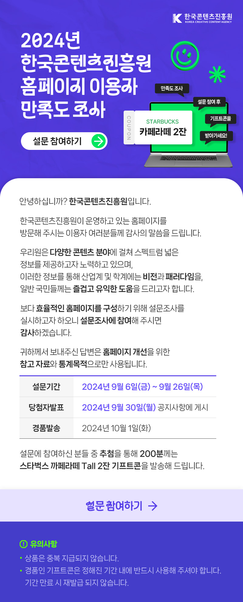 한국콘텐츠진흥원(로고) | 2024년 한국콘텐츠진흥원 홈페이지 이용자 만족도 조사 | 설문 참여하기(버튼) | coupon starbucks 카페라떼 2잔 | 만족도 조사 설문 참여 후 기프트콘을 받아가세요! | 안녕하십니까? 한국콘텐츠진흥원입니다. 한국콘텐츠진흥원이 운영하고 있는 홈페이지(www.kocca.kr)를 방문해 주시는 이용자 여러분들께 감사의 말씀을 드립니다. 우리원은 다양한 콘텐츠 분야에 걸쳐 스펙트럼 넓은 정보를 제공하고자 노력하고 있으며, 이러한 정보를 통해 산업계 및 학계에는 비전과 패러다임을, 일반 국민들께는 즐겁고 유익한 도움을 드리고자 합니다. 보다 효율적인 홈페이지를 구성하기 위해 설문조사를 실시하고자 하오니 설문조사에 참여해 주시면 감사하겠습니다. 귀하께서 보내주신 답변은 홈페이지 개선을 위한 참고자료와 통계목적으로만 사용됩니다. - 설문기간 : 2024년 9월 6일(금) ~ 2024년 9월 26일(목) - 당첨자발표 : 2024년 9월 30일(월) 공지사항에 게시 - 경품발송 : 2024년 10월 1일(화) 설문에 참여하신 분들 중 추첨을 통해 200분께는 스타벅스 까페라떼 Tall 2잔 기프트콘을 발송해 드립니다. | 설문 참여하기 | 유의사항 ※ 상품은 중복 지급되지 않습니다. ※ 경품인 기프트콘은 정해진 기간 내에 반드시 사용해 주셔야합니다. 기간 만료시 재발급 되지 않습니다.