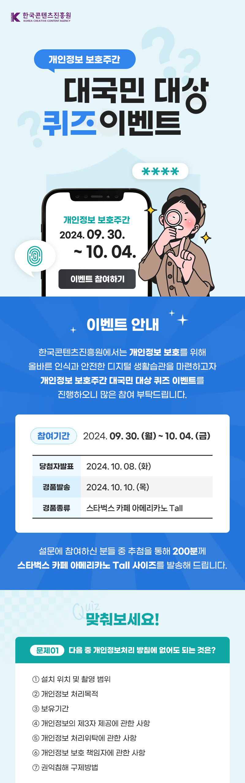 한국콘텐츠진흥원(로고) | 개인정보 보호주간 대국민 대상 퀴즈이벤트 | 개인정보 보호주간 2024.09.30. ~ 10. 04. | 이벤트 참여하기 | 이벤트 안내 | 한국콘텐츠진흥원에서는 개인정보 보호를 위해 올바른 인식과 안전한 디지털 생활습관을 마련하고자 개인정보 보호주간 대국민 대상 퀴즈이벤트를 진행하오니 많은 참여 부탁드립니다. | 참여기간 : 2024. 09. 30.(월) ~ 10.04.(금) | 당첨자발표 : 2024.10.08.(화) | 경품발송 : 2024.10.10.(목) | 경품종류 : 스타벅스 카페 아메리카노 tall | 설문에 참여하신분들 중 추첨을 통해 200분께 스타벅스 카페 아메리카노 Tall사이즈를 발송해드립니다. | quiz 맞춰보세요! | 문제1. 다음 중 개인정보처리방침에 없어도 되는 것은? | ①설치 위치 및 촬영 범위 ② 개인정보 처리목적 ③보유기간 ④개인정보의 제3자 제공에 관한 사항 ⑤개인정보 처리위탁에 관한 사항 ⑥개인정보 보호 책임자에 관한 사항 ⑦권익침해 구제방법 [힌트보기] 한국콘텐츠진흥원 누리집 개인정보처리방침 바로가기(버튼) | 문제2. 자신의 관한 정보가 언제 누구에게 어느 범위까지 알려지고, 또 이용되도록 할 것인지를 스스로 결정하는 권리는? 개인정보ㅁㅁㅁㅁ [힌트보기] 개인정보자기결정권의 보장 : “개인정보자기결정권”이란 자신에 관한 정보가 언제 누구에게 어느 범위까지 알려지고 또 이용되도록 할 것인지를 그 정보주체가 스스로 결정할 수 있는 권리, 즉 정보주체가 개인정보의 공개와 이용에 관해 스스로 결정할 권리를 말합니다(헌재 2005. 5. 26. 99헌마513). 개인정보자기결정권의 보호대상이 되는 개인정보는 개인의 신체, 신념, 사회적 지위, 신분 등과 같이 개인의 인격주체성을 특징짓는 사항으로서 그 개인의 동일성을 식별할 수 있게 하는 일체의 정보라고 할 수 있고, 반드시 개인의 내밀한 영역이나 사사(私事)의 영역에 속하는 정보에 국한되지 않고 공적 생활에서 형성되었거나 이미 공개된 개인정보까지 포함합니다(헌재 2005. 5. 26. 99헌마513). | 이벤트 참여하기 | 유의사항 | ※ 이벤트 중복참여는 가능하지만, 당첨상품은 중복 지급되지 않습니다. ※ 이벤트 경품인 기프트콘은 정해진 기간 내에 반드시 사용해 주셔야합니다. 기간 만료시 재발급 되지 않습니다. 