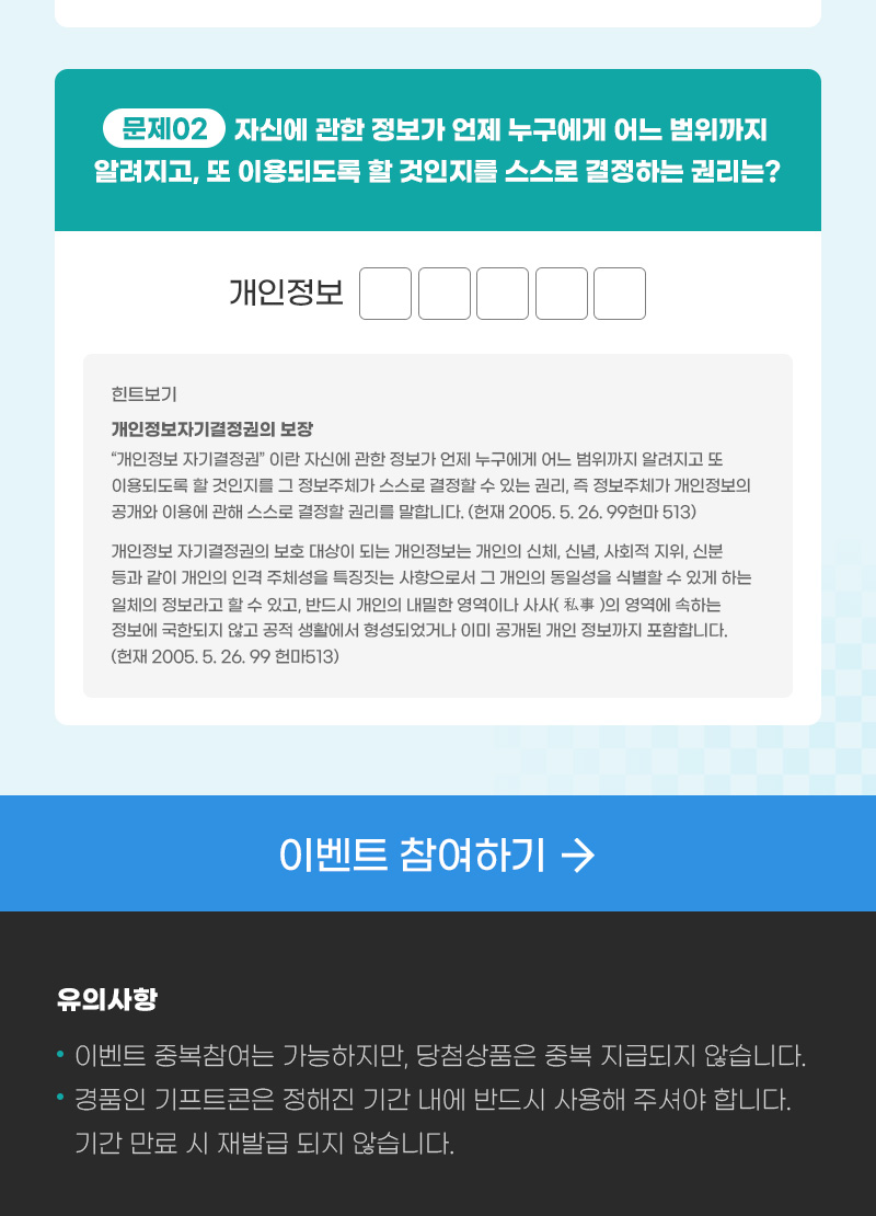 한국콘텐츠진흥원(로고) | 개인정보 보호주간 대국민 대상 퀴즈이벤트 | 개인정보 보호주간 2024.09.30. ~ 10. 04. | 이벤트 참여하기 | 이벤트 안내 | 한국콘텐츠진흥원에서는 개인정보 보호를 위해 올바른 인식과 안전한 디지털 생활습관을 마련하고자 개인정보 보호주간 대국민 대상 퀴즈이벤트를 진행하오니 많은 참여 부탁드립니다. | 참여기간 : 2024. 09. 30.(월) ~ 10.04.(금) | 당첨자발표 : 2024.10.08.(화) | 경품발송 : 2024.10.10.(목) | 경품종류 : 스타벅스 카페 아메리카노 tall | 설문에 참여하신분들 중 추첨을 통해 200분께 스타벅스 카페 아메리카노 Tall사이즈를 발송해드립니다. | quiz 맞춰보세요! | 문제1. 다음 중 개인정보처리방침에 없어도 되는 것은? | ①설치 위치 및 촬영 범위 ② 개인정보 처리목적 ③보유기간 ④개인정보의 제3자 제공에 관한 사항 ⑤개인정보 처리위탁에 관한 사항 ⑥개인정보 보호 책임자에 관한 사항 ⑦권익침해 구제방법 [힌트보기] 한국콘텐츠진흥원 누리집 개인정보처리방침 바로가기(버튼) | 문제2. 자신의 관한 정보가 언제 누구에게 어느 범위까지 알려지고, 또 이용되도록 할 것인지를 스스로 결정하는 권리는? 개인정보ㅁㅁㅁㅁ [힌트보기] 개인정보자기결정권의 보장 : “개인정보자기결정권”이란 자신에 관한 정보가 언제 누구에게 어느 범위까지 알려지고 또 이용되도록 할 것인지를 그 정보주체가 스스로 결정할 수 있는 권리, 즉 정보주체가 개인정보의 공개와 이용에 관해 스스로 결정할 권리를 말합니다(헌재 2005. 5. 26. 99헌마513). 개인정보자기결정권의 보호대상이 되는 개인정보는 개인의 신체, 신념, 사회적 지위, 신분 등과 같이 개인의 인격주체성을 특징짓는 사항으로서 그 개인의 동일성을 식별할 수 있게 하는 일체의 정보라고 할 수 있고, 반드시 개인의 내밀한 영역이나 사사(私事)의 영역에 속하는 정보에 국한되지 않고 공적 생활에서 형성되었거나 이미 공개된 개인정보까지 포함합니다(헌재 2005. 5. 26. 99헌마513). | 이벤트 참여하기 | 유의사항 | ※ 이벤트 중복참여는 가능하지만, 당첨상품은 중복 지급되지 않습니다. ※ 이벤트 경품인 기프트콘은 정해진 기간 내에 반드시 사용해 주셔야합니다. 기간 만료시 재발급 되지 않습니다. 