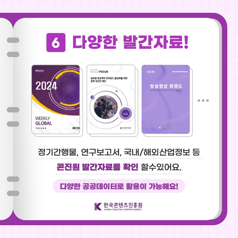 6 다양한 발간자료! 정기간행물, 연구보고서, 국내/해외산업정보 등 콘진원 발간자료를 확인할 수 있어요. 다양한 공공데이터로 활용이 가능해요! | 한국콘텐츠진흥원/KOREA CREATIVE CONTENT AGENCY(로고)