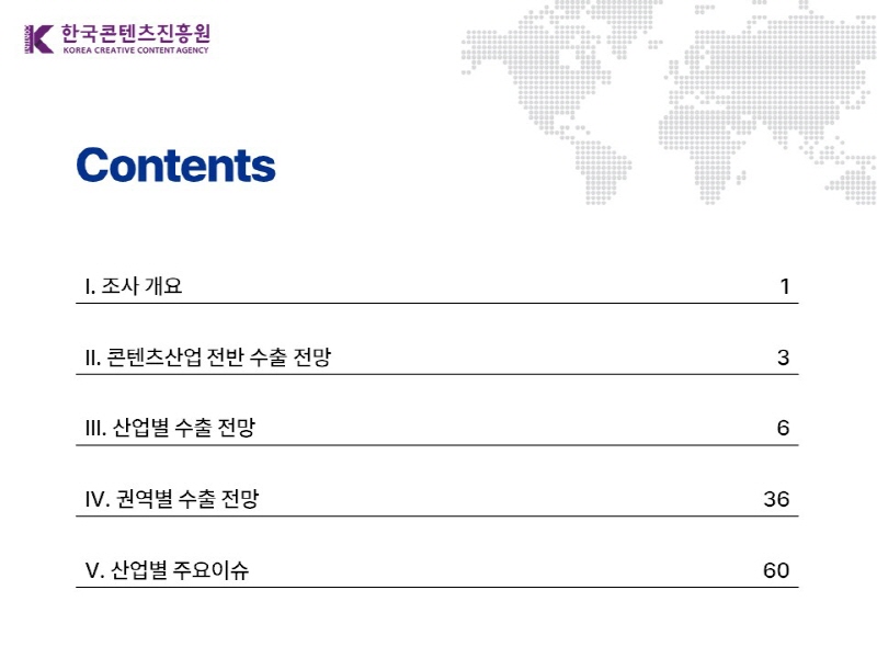 한국콘텐츠진흥원/KOREA CREATIVE CONTENT AGENCY(로고) | content | Ⅰ. 조사 개요 1페이지 | Ⅱ. 콘텐츠산업 전반 수출 전망 3페이지 | Ⅲ. 산업별 수출 전망 6페이지 | Ⅳ. 권역별 수출 전망 36페이지 | Ⅴ. 산업별 주요이슈 60페이지