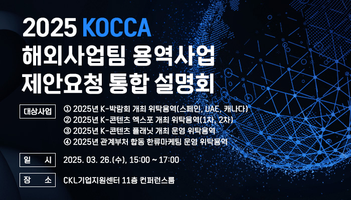 2025 KOCCA 해외사업팀 용역사업 제안요청 통합 설명회 | 대상사업 | ① 2025년 K-박람회 개최 위탁용역(스페인, UAE, 캐나다)② 2025년 K-콘텐츠 엑스포 개최 위탁용역(1차, 2차)③ 2025년 K-콘텐츠 플래닛 개최 운영 위탁용역④ 2025년 관계부처 합동 한류마케팅 운영 위탁용역 | 일시 | 2025. 03. 26.(수), 15:00 ~ 17:00 | 장소 | CKL기업지원센터 11층 컨퍼런스룸