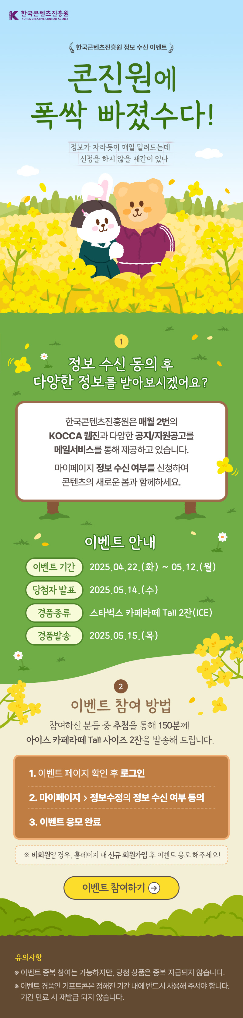 한국콘텐츠진흥원(로고) | 한국콘텐츠진흥원 정보 수신 이벤트 | 콘진원에 폭삭 빠졌수다!! | 정보가 자라듯이 매일 밀려드는데 신청을 하지 않을 재간이 있나 | 정보 수신 동의 후 다양한 정보를 받아보시겠어요? | 한국콘텐츠진흥원은 매월 2번의 KOCCA 웹진과, 다양한 공지/지원공고를 메일서비스를 통해 제공하고 있습니다. 마이페이지 정보수신여부를 신청하여 콘텐츠의 새로운 봄과 함께하세요. | 이벤트 안내 | 이벤트 기간:2025.04.22.(화) ~ 05.12.(월) | 당첨자 발표:2025.05.14.(수) | 경품종류:스타벅스 카페라떼 tall 2잔(ICE) | 경품발송:2025.05.15.(목) | 이벤트 참여 방법 | 참여하신분들 중 추첨을 통해 150분께 아이스 카페라떼 Tall사이즈 2잔을 발송해드립니다. | 1 이벤트 페이지 확인 후 로그임 | 2 마이페이지 정보수정의 정보 수신 여부 동의 | 3 이벤트 응모 완료 | 비회원일 경우, 홈페이지 내 신규 회원가입 후 이벤트 응모 해주세요! | 이벤트 참여하기 | 유의사항 | ※ 이벤트 중복참여는 가능하지만, 당첨상품은 중복 지급되지 않습니다. ※ 이벤트 경품인 기프트콘은 정해진 기간 내에 반드시 사용해 주셔야합니다. 기간 만료 시 재발급 되지 않습니다.
