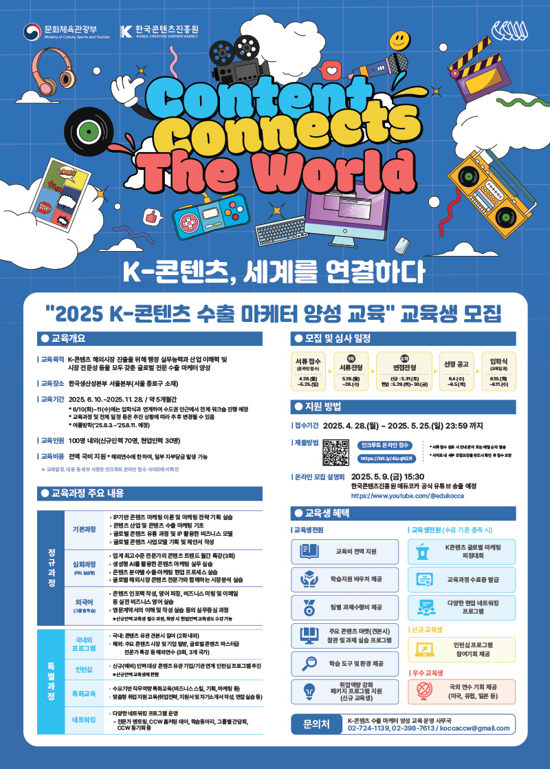 문화체육관광부/Ministry of Culture Sports and Tourism(로고) | 한국콘텐츠진흥원/KOREA CREATIVE CONTENT AGENCY(로고) | Content Connects The World | K-콘텐츠, 세계를 연결하다 | 2025 K-콘텐츠수출마케터 양성 교육 교육생 모집 | 교육개요 | - 교육목적:K-콘텐츠 해외시장 진출을 위해 행정 실무능력과 산업 이해력 및 시장전문성 등을 모두 갖춘 글로벌 전문수출마케터 양성 - 교육장소:한국생산성본부 서울본부(서울 종로구 소재) - 교육기간:2025.6.10.~2025. 11. 28. / 약 5개월간 *6/10(화)~17(수)에는 입학식과 연계하여 수도권 인근에서 전체 워크숍 진행 예정 *교육과정 및 전체 일정 등은 추진 상황에 따라 추후 변경될 수 있음 * 여름방학(25.8.3~25.8.11.예정) - 교육인원:100명 내외(신규인력 70명, 현업인력 30명) - 교육비용:전액 국비 지원 * 해외연수에 한하여, 일부 자부담금 발생 가능 ●교육일정, 내용 등세부사항인트루트온라인접수 사이트에서확인 | 모집 및 심사 일정 | 1.서류접수 (온라인접수)/4.28.(월)~5.25.(일) 2.1차 서류전형/5.26.(월)~~28.(수) 3.2차 면접전형/신규:5.31.(토),현업:5.29.(목)~30(금) 4.선정 공고/6.4(수)~6.5.(목) 5.입학식(교육입과)/6.10.(화)~6.11.(수) | 지원 방법 | - 접수기간:2025. 4. 28.(월)~2025. 5. 25.(일) 23:59 까지 - 제출방법:qr코드 이미지(https://bit.ly/4uqN2R) 인크루트 온라인 접수 https://bit.ly/4uqN2R * 서류 접수 완료 시 안내 문자 또는 메일 순차 발송 * 사이트 내 세부 모집요강을 반드시 확인 후 접수 요망 - 온라인 모집 설명회:2025.5.9.(금) 15:30 한국콘텐츠진흥원에듀코카 공식 유튜브 송출 예정 https://www.youtube.com/@edukocca | 교육과정 주요 내용 | 정규과정 - 기본과정/ᆞIP기반 콘텐츠 마케팅 이론및 마케팅 전략기획실습 ᆞ콘텐츠산업 및 콘텐츠 수출마케팅 기초 ·글로벌 콘텐츠 유통 과정 및 IP 활용한 비즈니스 모델 ·글로벌 콘텐츠 사업모델 기획 및 제안서 작성 - 심화과정(PBL실습행)/ᆞ업계 최고수준전문가의 콘텐츠 트렌드 월간 특강(3회) ᆞ생성형 AI를 활용한 콘텐츠마케팅 실무실습ᆞ콘텐츠 분야별 수출마케팅 현업 프로세스 실습ᆞ글로벌 해외시장 콘텐츠전문가와 함께하는 시장분석 실습 - 외국어(그림별학습)/ᆞ콘텐츠인포팩 작성, 영어 피칭, 비즈니스 미팅 및 이메일 등 실전 비즈니스 영어실습 ᆞ영문계약서의 이해 및 작성 실습 등의 실무중심 과정 신규교육 교육생 필수 과정, 희망 시 현업인력 교육 수강 가능 | 특별과정 - 국내외 프로그램/ᆞ국내 콘텐츠 유관견본시 참여 (2회 내외)ᆞ해외 주요 콘텐츠 시장 및 기업 탐방, 글로벌콘텐츠 마스터급 전문가 특강 등 해외연수 (3회, 3개 국가) - 인턴십/ᆞ신규(예비) 인력대상 콘텐츠 유관기업/기관연계 인턴십 프로그램 추진 *신규교육생에 한함 - 특화교육/ᆞ수요기반 직무역량특화교육(비즈니스 스킬, 기획, 마케팅 등)ᆞ맞춤형 취업지원교육취업전략지원서 및 자기소개서 작성, 면접 실습 등) - 네트워킹/ᆞ다양한 네트워킹 프로그램 운영-전문가 멘토링 CCW 홈커밍데이, 학습동아리, 그룹별 간담회, CCW 동기회 등 | 교육생 혜택 | 교육생전원:교육비 전액 지원,학습지원 바우처 제공,팀별 과제수행비 제공,주요 콘텐츠마켓(견본시) 참관 및 과제 실습 프로그램,학습도구및환경 제공,취업역량 강화패키지 프로그램 지원(신규 교육생) | 교육생전원(수료 기준 충족 시):K콘텐츠 글로벌 마케팅 피창대회,교육과정 수료증 발급,다양한 현업 네트워킹 프로그램 | 신규교육생:인턴십 프로그램 참여기회 제공 | 우수교육생:국외연수 기회 제공(미국, 유럽, 일본 등) | 문의처:K-콘텐츠수출마케터 양성 교육운영 사무국 02-724-1139,02-398-7613/koccaccw@gmail.com