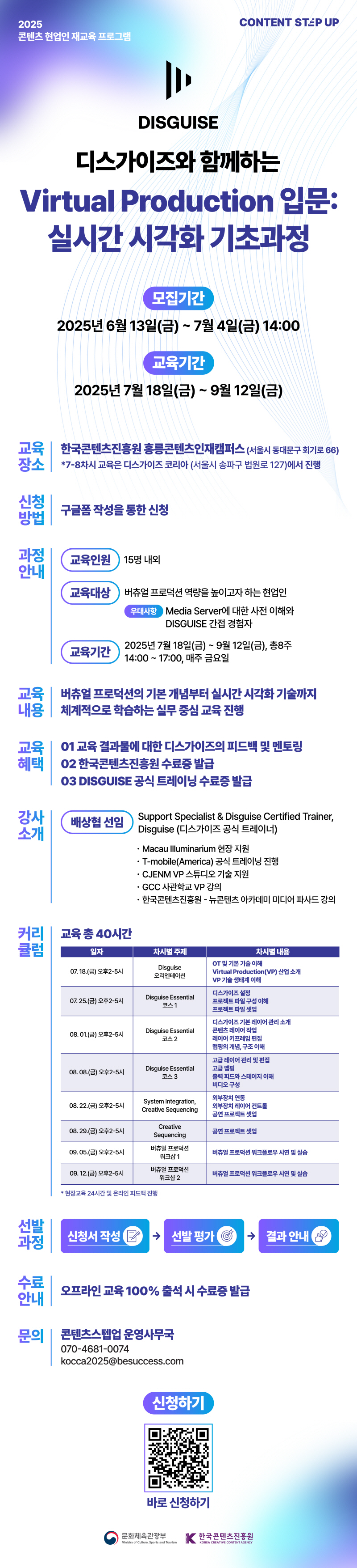 CONTENT STEP UP(로고) | 2025 콘텐츠 현업인재교육 프로그램 | DISGUISE | 디스가이즈와 함께하는 Virtual Production 입문: 실시간 시각화 기초과정 | 모집기간:2025년 6월 13일(금) ~ 7월 4일(금) 14:00 | 교육기간:2025년 7월 18일(금)~9월 12일(금) | 교육장소: 한국콘텐츠진흥원 홍릉콘텐츠인재캠퍼스(서울시 동대문구 회기로 66) *7-8차시 교육은 디스가이즈 코리아 (서울시 송파구 법원로 127)에서 진행 | 신청 방법:구글폼 작성을 통한 신청 | 과정안내: 교육인원 15명 내외 | 교육대상: 버츄얼 프로덕션 역량을 높이고자 하는 현업인 우대사항 Media Server에 대한 사전 이해와 DISGUISE 간접 경험자 | 교육기간:2025년 7월 18일(금) ~ 9월 12일(금), 총8주 14:00~17:00, 매주 금요일 | 교육내용 : 버츄얼 프로덕션의 기본 개념부터 실시간 시각화 기술까지 체계적으로 학습하는 실무 중심 교육 진행 | 교육혜택 01 교육 결과물에 대한 디스가이즈의 피드백 및 멘토링 02 한국콘텐츠진흥원 수료증 발급 03 DISGUISE 공식 트레이닝 수료증 발급 | 강사 소개:배상협 선임 Support Specialist & Disguise Certified Trainer,Disguise (디스가이즈 공식 트레이너) •Macau Illuminarium 현장지원 •T-mobile(America) 공식 트레이닝 진행 •CJENM VP 스튜디오 기술 지원 •GCC 사관학교 VP 강의 •한국콘텐츠진흥원 - 뉴콘텐츠 아카데미 미디어 파사드 강의 | 커리 큘럼 교육총 40시간 | 일자/차시별 주제/차시별 내용으로 나타낸 표 | 07.18.(금) 오후2-5시/Disguise 오리엔테이션/OT 및 기본기술 이해 Virtual Production(VP) 산업 소개 VP 기술 생태계 이해 | 07. 25.(금) 오후2-5시/Disguise Essential 코스 1/디스가이즈 설정 프로젝트 파일 구성 이해 프로젝트 파일 셋업 | 08.01.(금) 오후2-5시/Disguise Essential 코스 2/디스가이즈 기본 레이어 관리 소개 콘텐츠레이어 작업 레이어 키프레임 편집 맵핑의 개념, 구조 이해 | 08.08.(금) 오후2-5시/Disguise Essential 코스 3/고급레이어 관리 및 편집 고급 맵핑 출력 피드와 스테이지 이해 비디오 구성 | 08.22.(금) 오후2-5시/System Integration,Creative Sequencing/외부장치 연동 외부장치 레이어 컨트롤 공연 프로젝트 셋업 | 08.29.(금) 오후2-5시/Creative Sequencing/공연 프로젝트 셋업 | 09.05.(금) 오후2-5시/버츄얼 프로덕션 워크샵 1/버츄얼 프로덕션 워크플로우 시연 및 실습 | 09. 12.(금) 오후2-5시/버츄얼 프로덕션 워크샵 2/버츄얼 프로덕션 워크플로우시연 및 실습 *현장교육 24시간 및 온라인 피드백 진행 | 선발 과정: 신청서 작성 다음 선발평가 다음 결과 안내 | 수료 안내: 오프라인 교육 100% 출석 시 수료증 발급 | 문의: 콘텐츠스텝업 운영사무국 070-4681-0074 kocca2025@besuccess.com | 신청하기 | qr코드 이미지 | https://forms.gle/wM3HevwxX92FM67V9 | 바로신청하기 | 문화체육관광부/Ministry of Culture, Sports and Tourism(로고) | 한국콘텐츠진흥원/KOREA CREATIVE CONTENT AGENCY(로고)