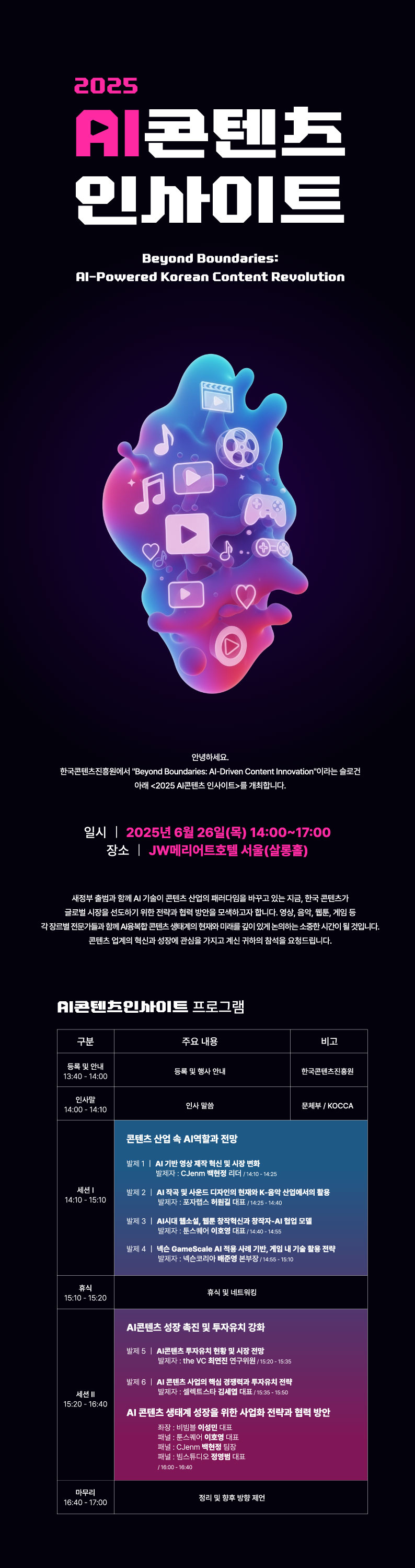 2025 AI콘텐츠 인사이트 Beyond Boundaries: Al-Powered Korean Content Revolution. 안녕하세요. 한국콘텐츠진흥원에서 'Beyond Boundaries: Al-Driven Content Innovation'이라는 슬로건 아래〈2025 AI콘텐츠 인사이트〉를 개최합니다. ㅇ일시:2025년 6월 26일(목) 14:00~17:00 ㅇ장소: JW메리어트호텔 서울(살롱홀). 새정부 출범과 함께 AI 기술이 콘텐츠 산업의 패러다임을 바꾸고 있는 지금, 한국콘텐츠가 글로벌 시장을 선도하기 위한 전략과 협력 방안을 모색하고자 합니다. 영상, 음악, 웹툰, 게임 등 각 장르별 전문가들과 함께 Al융복합 콘텐츠 생태계의 현재와 미래를 깊이 있게 논의하는 소중한 시간이 될 것입니다. 콘텐츠 업계의 혁신과 성장에 관심을 가지고 계신 귀하의 참석을 요청드립니다. AI콘텐츠인사이트 프로그램. ㅇ등록 및 안내(13:40 - 14:00) -등록 및 행사 안내_한국콘텐츠진흥원 ㅇ인사말(14:00 - 14:10) -인사말씀_문체부 / KOCCA ㅇ세션1(14:10 - 15:10) -콘텐츠 산업 속 AI역할과 전망 •발제1. AI 기반 영상 제작 혁신 및 시장 변화_발제자:CJenm 백현정 리더/14:10-14:25 •발제 2. AI 작곡 및 사운드 디자인의 현재와 K-음악 산업에서의 활용_발제자 :포자랩스 허원길 대표/14:25-14:40 •발제3. AI시대 웹소설, 웹툰 창작혁신과 창작자-AI 협업 모델_발제자 :툰스퀘어 이호영 대표/14:40-14:55 •발제 4. 넥슨 GameScale Al 적용사례 기반, 게임 내 기술 활용 전략_발제자: 넥슨코리아 배준영 본부장/14:55-15:10 ㅇ휴식(15:10 - 15:20) -휴식 및 네트워킹 ㅇ세션2(15:20 - 16:40) -AI콘텐츠 성장 촉진 및 투자유치 강화 •발제5. AI콘텐츠 투자유치 현황 및 시장 전망_발제자:the VC 최연진 연구위원/15:20-15:35 •발제 6. AI 콘텐츠 사업의 핵심 경쟁력과 투자유치 전략_발제자:셀렉트스타 김세엽 대표/15:35 15:50 -AI 콘텐츠 생태계 성장을 위한 사업화 전략과 협력 방안 •좌장: 비빔블 이성민 대표 •패널 : 툰스퀘어 이호영 대표 •패널: CJenm 백현정 팀장 •패널: 빔스튜디오 정영범 대표/16:00-16:40 ㅇ마무리(16:40 - 17:00) -정리 및 향후 방향 제언