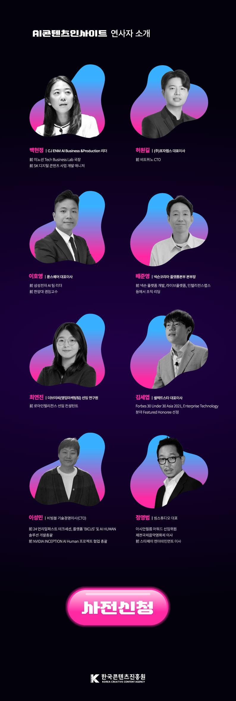 AI콘텐츠인사이트 연사자 소개 ㅇ백현정: CJENM Al Business＆Production 리더 / 前 이노션 Tech Business Lab 국장, 前 SK 디지털 콘텐츠 사업 개발 매니저 ㅇ허원길: (주)포랩스 대표이사 / 前 비트위노 CTO ㅇ이호영: 툰스퀘어 대표이사 / 前 삼성전자 AI 팀 리더, 前 한양대 겸임교수 ㅇ배준영: 넥슨코리아 플랫폼본부 본부장 / 前 넥슨플랫폼 개발, 라이브플랫폼, 인텔리전스랩스 등에서 조직 리딩 ㅇ최연진 | 더브이씨(영업마케팅팀) 선임연구원 / 前 로아인텔리전스 선임 컨설턴트 ㅇ김세엽 | 셀렉트스타 대표이사 / Forbes 30 Under 30 Asia 2021, Enterprise Technology 분야 Featured Honoree 선정 ㅇ이성민 | 비빔블 기술경영이사(CTO) / 前 24 언리얼패스트 테크세션, 플랫폼 'BICUS' 및 AI HUMAN 솔루션 개발총괄, 前 NVIDIA INCEPTIONAL Human 프로젝트 협업 총괄 ㅇ정영범 |빔스튜디오 대표 / 아시안필름어워드 선임위원, 제천국제음악영화제 이사, 前 스타제이 엔터테인먼트 이사 | 사전신청 | (로고)한국콘텐츠진흥원