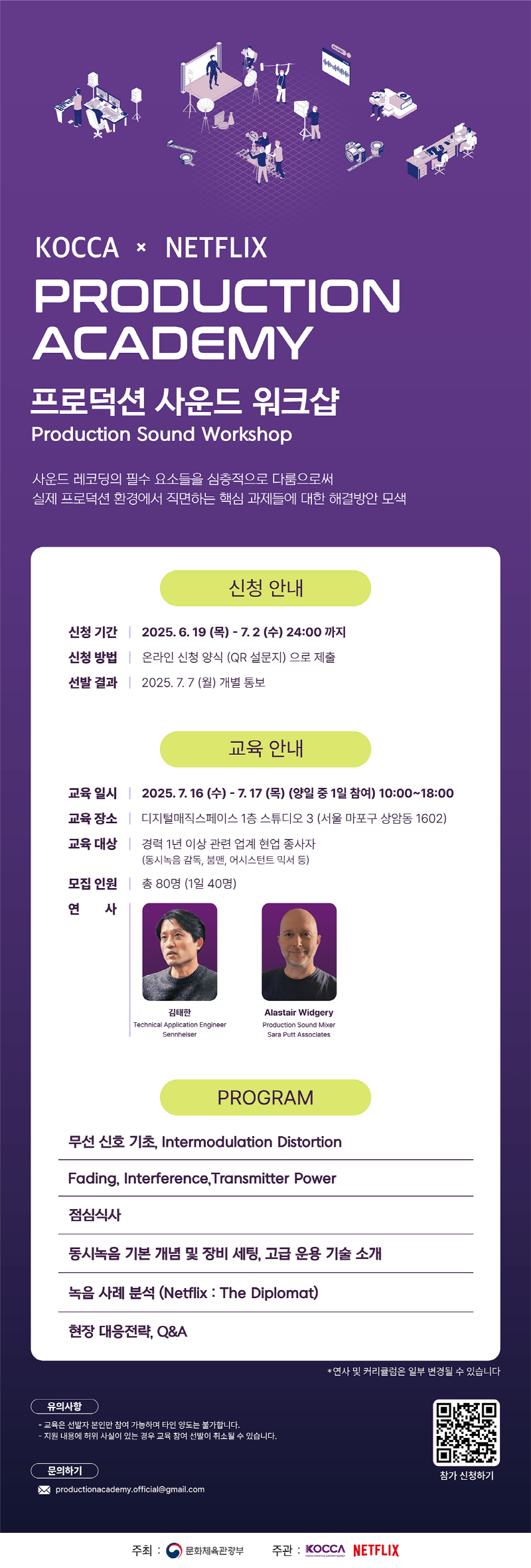 KOCCA × NETFLIX PRODUCTION ACADEMY 프로덕션 사운드 워크샵 Production Sound Workshop | 사운드 레코딩의 필수 요소들을 심층적으로 다룸으로써 실제 프로덕션 환경에서 직면하는 핵심 과제들에 대한 해결방안 모색 | 신청 안내 | 신청 기간 : 2025. 6. 19 (목) - 7. 2 (수) 24:00까지 | 신청 방법 : 온라인 신청 양식 (QR 설문지)으로 제출 | 선발 결과 : 2025. 7. 7 (월) 개별 통보 | 교육 안내 | 교육일시 : 2025. 7. 16 (수) - 7. 17 (목) (양일 중 1일 참여) 10:00~18:00 | 교육장소 : 디지털매직스페이스 1층 스튜디오 3 (서울 마포구 상암동 1602) | 교육 대상 : 경력 1년 이상 관련 업계 현업 종사자 (동시녹음 감독, 붐맨, 어시스턴트 믹서 등) | 모집 인원 : 총 80명(1일 40명) | 연 사 : 김태한 Technical Application Engineer Sennheiser, Alastair Widgery Production Sound Mixer Sara Putt Associates | PROGRAM | 무선 신호 기초, Intermodulation Distortion | Fading, Interference, Transmitter Power | 점심식사 | 동시녹음 기본 개념 및 장비 세팅, 고급 운용 기술 소개 | 녹음 사례 분석 (Netflix: The Diplomat) | 현장 대응전략, Q&A | *연사 및 커리큘럼은 일부 변경될 수 있습니다 | 유의사항 | -교육은 선발자 본인만 참여 가능하며 타인 양도는 불가합니다. -지원 내용에 허위 사실이 있는 경우 교육 참여 선발이 취소될 수 있습니다. | 문의하기 | productionacademy.official@gmail.com | qr코드 이미지 | https://smore.im/form/UXpAzYdzJy | 참가 신청하기 | 주최: 문화체육관광부 주관: KOCCA NETFLIX