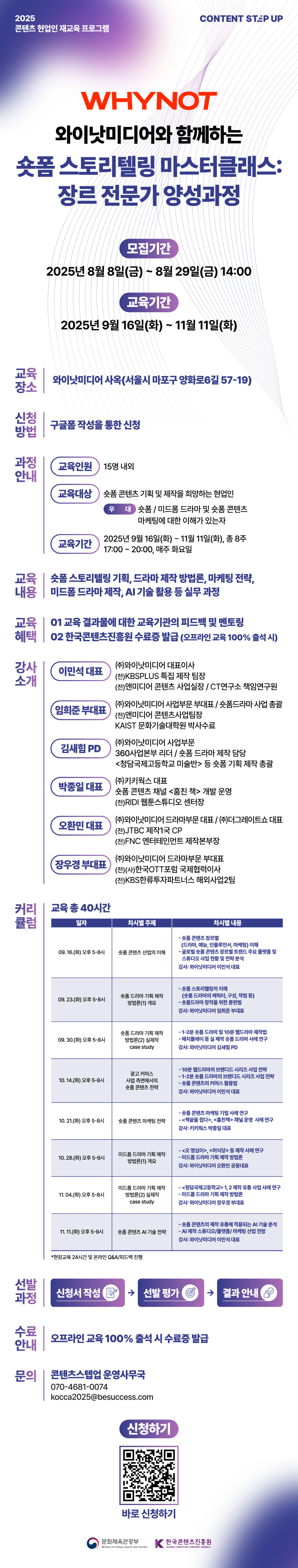 2025 콘텐츠 현업인 재교육 프로그램 | CONTENT STEP UP(로고) | WHYNOT 와이낫미디어와 함께하는 숏폼 스토리텔링 마스터클래스:장르 전문가 양성과정 | 모집기간:2025년 8월 8일(금) ~ 8월 29일(금) 14:00 | 교육기간:2025년 9월 16일(화) ~ 11월 11일(화) | 교육장소:와이낫미디어 사옥(서울시 마포구 양화로6길 57-19) | 신청방법:구글폼 작성을 통한 신청 | 과정안내:교육인원 15명 내외, 교육대상 숏폼 콘텐츠 기획 및 제작을 희망하는 현업인 우대 숏폼/미드폼 드라마 및 숏폼 콘텐츠 마케팅에 대한 이해가 있는자, 교육기간 2025년 9월 16일(화) ~ 11월 11일(화), 총 8주 17:00~20:00, 매주 화요일 | 교육내용:숏폼 스토리텔링 기획, 드라마 제작 방법론, 마케팅 전략, 미드폼드라마 제작, AI 기술 활용 등 실무과정 | 교육혜택:01 교육 결과물에 대한 교육기관의 피드백 및 멘토링 02 한국콘텐츠진흥원 수료증 발급 (오프라인 교육 100% 출석 시) | 강사소개:이민석 대표 (주)와이낫미디어 대표이사(전)KBSPLUS 특집 제작 팀장 (전)앤미디어 콘텐츠 사업실장/CT연구소 책임연구원,임희준 부대표 (주)와이낫미디어 사업부문 부대표/숏폼드라마 사업 총괄 (전)앤미디어 콘텐츠사업팀장 KAIST 문화기술대학원 박사수료,김새힘 PD (주)와이낫미디어 사업부문 360사업본부 리더 / 숏폼 드라마 제작 담당 <청담국제고등학교 미술반> 등 숏폼 기획 제작 총괄,박종일 대표 (주)키키웍스 대표 숏폼 콘텐츠 채널 <훔친 책> 개발 운영 (전)RIDI 웹툰스튜디오 센터장,오환민대표 (주)와이낫미디어 드라마부문 대표 / (주)더그레이트쇼 대표 (전)JTBC 제작1국 CP (전)FNC 엔터테인먼트 제작본부장,장우경 부대표 (주)와이낫미디어 드라마부문 부대표 (전)(사)한국OTT포럼 국제협력이사 (전)KBS한류투자파트너스 해외사업2팀 | 커리큘럼:교육 총 40시간 | 일자/차시별 주제/차시별 내용으로 나타낸 표 | 09. 16.(화) 오후 5-8시/숏폼 콘텐츠 산업의 이해/- 숏폼 콘텐츠 장르별 (드라마, 예능, 인플루언서 마케팅) 이해 - 글로벌 숏폼 콘텐츠 장르별 트렌드 주요 플랫폼 및 스튜디오 사업 현황 및 전략 분석 강사: 와이낫미디어 이민석 대표 | 09.23.(화) 오후 5-8시/숏폼 드라마 기획 제작 방법론(1) 개요/-숏폼 스토리텔링의 이해 (숏폼 드라마의 캐릭터, 구성, 작법 등) -숏폼드라마 창작을 위한 훈련법 강사: 와이낫미디어 임희준 부대표 | 09. 30.(화) 오후5-8시/숏폼 드라마 기획 제작 방법론(2) 실제작 case study/- 1-2분숏폼 드라마 및 10분 웹드라마 제작법 -매치플레이 등 실제작숏폼드라마 사례 연구 강사: 와이낫미디어 김새힘 PD | 10. 14.(화) 오후 5-8시/광고 커머스 사업 측면에서의 숏폼 콘텐츠 전략/- 10분 웹드라마의 브랜디드 시리즈 사업 전략 - 1-2분 숏폼 드라마의 브랜디드 시리즈 사업 전략 -숏폼 콘텐츠의 커머스 활용법 강사: 와이낫미디어 이민석 대표 | 10. 21.(화) 오후 5~8시/숏폼 콘텐츠 마케팅 전략/-숏폼 콘텐츠 마케팅 기법 사례 연구 <책끝을 접다>, <훔친책> 채널 운영 사례 연구 강사: 키키웍스 박종일 대표 | 10. 28.(화) 오후 5~8시/미드폼 드라마 기획 제작 방법론(1) 개요/-<오영심이>, <허식당> 등 제작사례 연구 -미드폼 드라마 기획 제작 방법론 강사: 와이낫미디어 오환민 공동대표 | 11.04.(화) 오후 5-8시/미드폼 드라마 기획 제작 방법론(2) 실제작case study/-<청담국제고등학교> 1, 2 제작 유통사업 사례 연구 - 미드폼 드라마 기획 제작 방법론 강사: 와이낫미디어 장우경 부대표 | 11. 11.(화) 오후 5-8시/숏폼 콘텐츠 AI 기술 전략/-숏폼 콘텐츠의 제작 유통에 적용되는 AI 기술 분석- AI 제작 스튜디오/플랫폼/마케팅 산업 전망 강사: 와이낫미디어 이민석 대표 | *현장교육 24시간 및 온라인 Q&A/피드백 진행 | 선발과정: 신청서 작성→선발 평가 결과→안내 | 수료 안내:오프라인 교육 100% 출석 시 수료증 발급 | 문의:콘텐츠스텝업 운영사무국 070-4681-0074 kocca2025@besuccess.com | 신청하기 | qr코드 이미지 | 바로신청하기 | 문화체육관광부/Ministry of Culture, Sports and Tourism(로고) | 한국콘텐츠진흥원/KOREA CREATIVE CONTENT AGENCY(로고)
