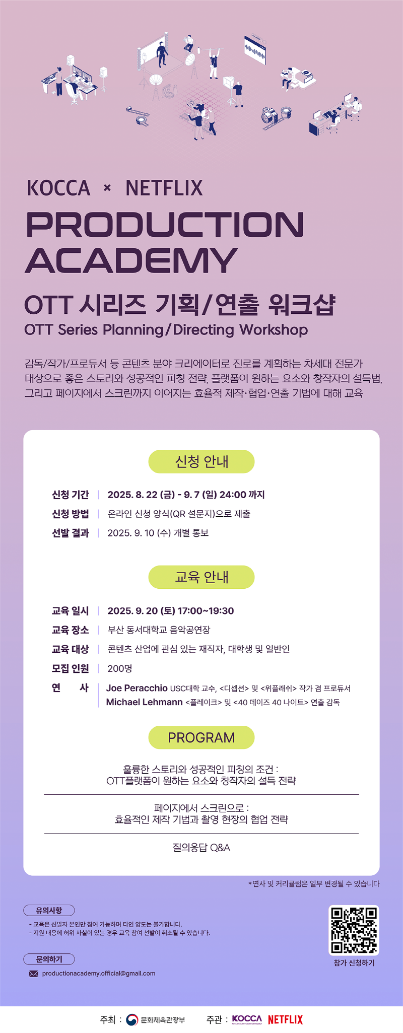 KOCCA x NETFLIX | PRODUCTION ACADEMY | OTT 시리즈 기획/연출 워크샵 OTT Series Planning/Directing Workshop | 감독/작가/프로듀서 등 콘텐츠 분야 크리에이터로 진로를 계획하는 차세대 전문가 대상으로 좋은 스토리와 성공적인 피칭 전략, 플랫폼이 원하는 요소와 창작자의 설득법, 그리고 페이지에서 스크린까지 이어지는 효율적 제작·협업·연출 기법에 대해 교육 | 신청 안내 | 신청 기간: 2025. 8. 22(금) - 9.7(일) 24:00까지 | 신청 방법: 온라인 신청 양식(QR 설문지)으로 제출 | 선발 결과: 2025. 9. 10 (수) 개별 통보 | 교육 안내 | 교육일시: 2025.9.20 (토) 17:00~19:30 | 교육장소: 부산 동서대학교 음악공연장 | 교육 대상: 콘텐츠 산업에 관심 있는 재직자, 대학생 및 일반인 | 모집 인원: 200명 | 연 사: Joe Peracchio USC 대학 교수, <디셉션> 및 <위플래쉬> 작가 겸 프로듀서 Michael Lehmann <플레이크> 및 <40 데이즈 40 나이트> 연출 감독 | PROGRAM | 훌륭한 스토리와 성공적인 피칭의 조건: OTT플랫폼이 원하는 요소와 창작자의 설득 전략 | 페이지에서 스크린으로: 효율적인 제작 기법과 촬영 현장의 협업 전략 | 질의응답 Q&A | *연사 및 커리큘럼은 일부 변경될 수 있습니다 | 유의사항: -교육은 선발자 본인만 참여 가능하며 타인 양도는 불가합니다. -지원 내용에 허위 사실이 있는 경우 교육 참여 선발이 취소될 수 있습니다. | 문의하기: productionacademy.official@gmail.com | qr코드 이미지 | https://simte.xyz/ottseries | 참가 신청하기 | 주최: 문화체육관광부(로고) 주관: KOCCA(로고) NETFLIX(로고)
