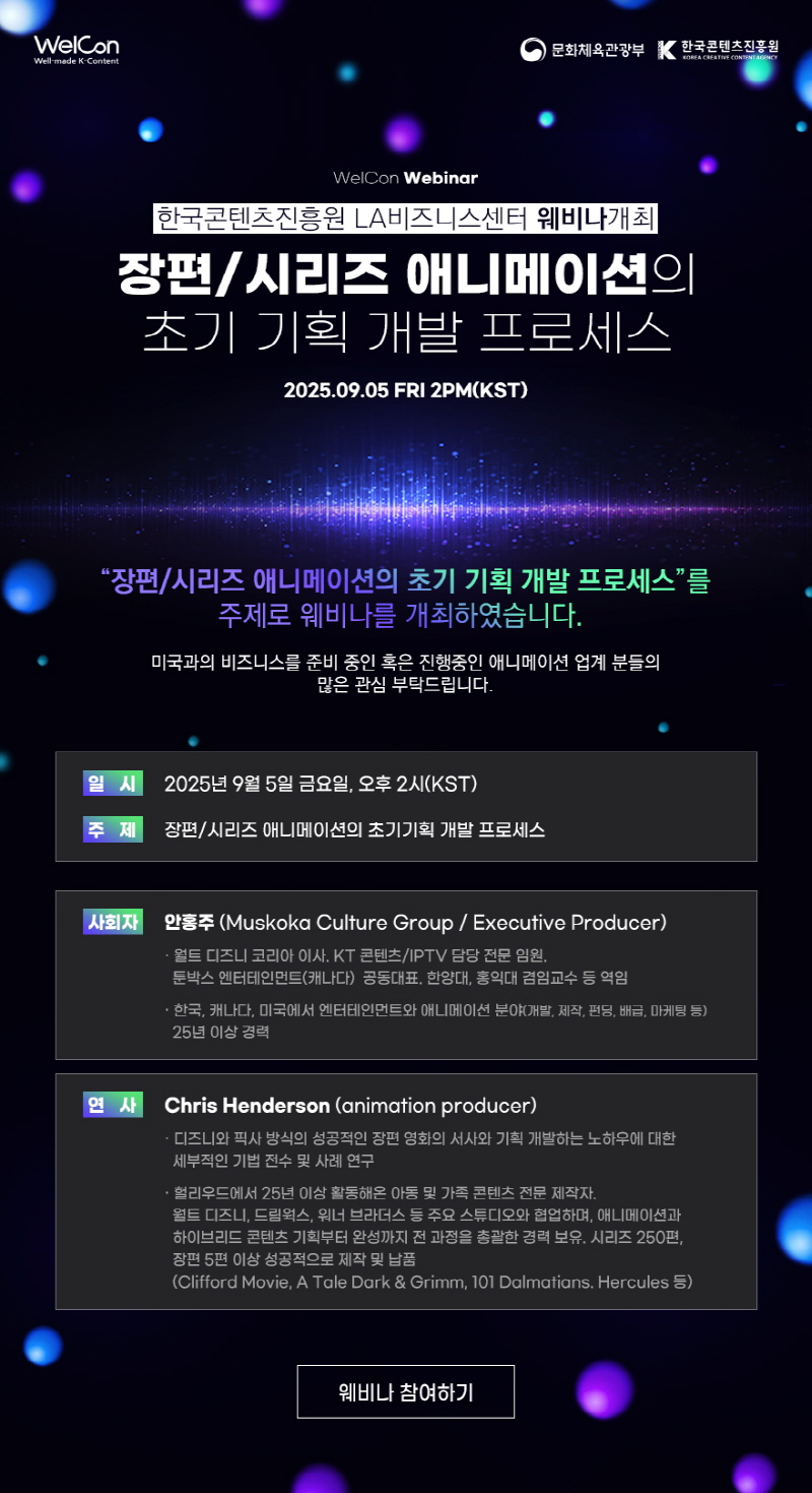 WelCon(로고) | 문화체육관광부(로고) | 한국콘텐츠진흥원(로고) | WelCon Webinar | 한국콘텐츠진흥원 LA비즈니스센터 웨비나개최 | 장편/시리즈 애니메이션의 초기 기획 개발 프로세스 | 2025.09.05 FRI 2PM(KST) | 장편/시리즈 애니메이션의 초기 기획 개발 프로세스를 주제로 웨비나를 개최하였습니다. | 미국과의 비즈니스를 준비 중인 혹은 진행중인 애니메이션 업계 분들의 많은 관심 부탁드립니다. | 일시 : 2025년 9월 5일 금요일 오후 2시(KST) | 주제 : 장편/시리즈 애니메이션의 초기기획 개발 프로세스 | 사회자 : 안홍주 (Muskoka Culture Group/ Executive Producer) ·월트 디즈니 코리아 이사. KT 콘텐츠/IPTV 담당 전문임원. 툰박스 엔터테인먼트(캐나다) 공동대표, 한양대, 홍익대 겸임교수 등 역임 ·한국, 캐나다, 미국에서 엔터테인먼트와 애니메이션 분야(개발, 제작, 펀딩, 배급, 마케팅 등) 25년 이상 경력 | 연사 : Chris Henderson (animation producer) ᆞ디즈니와 픽사 방식의 성공적인 장편 영화의 서사와 기획 개발하는 노하우에 대한 세부적인 기법 전수 및 사례 연구 ·헐리우드에서 25년 이상 활동해온 아동 및 가족 콘텐츠 전문 제작자. 월트 디즈니, 드림웍스, 워너 브라더스 등 주요 스튜디오와 협업하며, 애니메이션과 하이브리드 콘텐츠 기획부터 완성까지 전 과정을 총괄한 경력 보유. 시리즈 250편, 장편 5편 이상 성공적으로 제작 및 납품 (Clifford Movie, A Tale Dark & Grimm, 101 Dalmatians. Hercules 등) | 웨비나 참여하기