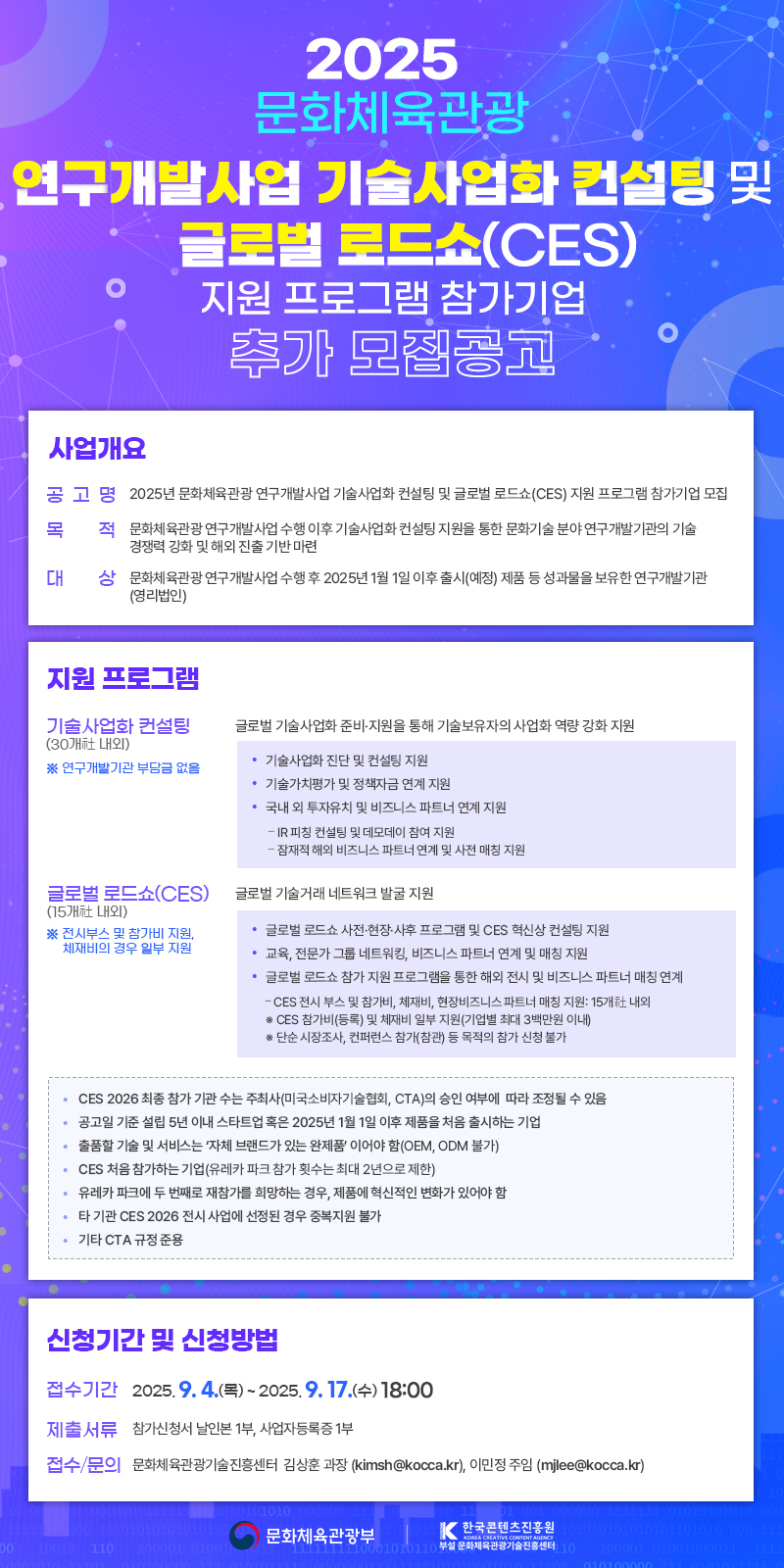 2025 문화체육관광 연구개발사업 기술사업화 컨설팅 및 글로벌 로드쇼(CES) 지원 프로그램 참가기업 추가 모집공고 | 사업개요 | 공고명: 2025년 문화체육관광 연구개발사업 기술사업화 컨설팅 및 글로벌 로드쇼(CES) 지원 프로그램 참가기업 모집 | 목적:문화체육관광연구개발사업 수행 이후 기술사업화 컨설팅 지원을 통한 문화기술 분야 연구개발기관의 기술 경쟁력 강화 및 해외 진출 기반 마련 | 대상:문화체육관광연구개발사업 수행 후 2025년 1월 1일 이후 출시(예정) 제품 등 성과물을 보유한 연구개발기관 (영리법인) | 지원 프로그램 | 기술사업화 컨설팅 (30개社 내외):글로벌 기술사업화 준비·지원을 통해 기술보유자의 사업화 역량 강화 지원 •기술사업화 진단 및 컨설팅 지원 • 기술가치평가 및 정책자금 연계 지원 •국내외 투자유치 및 비즈니스 파트너 연계 지원 -IR피칭 컨설팅 및 데모데이 참여 지원 -잠재적 해외 비즈니스 파트너 연계 및 사전 매칭 지원 | 글로벌 로드쇼(CES)(15개 내외): 글로벌 기술거래 네트워크 발굴 지원 •글로벌 로드쇼 사전·현장·사후 프로그램 및 CES 혁신상 컨설팅 지원 •교육, 전문가그룹 네트워킹, 비즈니스 파트너 연계 및 매칭 지원 •글로벌 로드쇼 참가 지원 프로그램을 통한 해외 전시 및 비즈니스 파트너 매칭 연계 -CES 전시 부스 및 참가비, 체재비, 현장비즈니스 파트너 매칭 지원: 15개 내외 ※CES 참가비(등록) 및 체재비 일부 지원(기업별 최대 3백만원 이내) ※ 단순 시장조사, 컨퍼런스 참가(참관) 등 목적의 참가 신청 불가 | • CES 2026 최종 참가 기관 수는 주최사(미국소비자기술협회, CTA)의 승인 여부에 따라 조정될 수 있음 • 공고일 기준 설립 5년 이내 스타트업 혹은 2025년 1월 1일 이후 제품을 처음 출시하는 기업 • 출품할 기술 및 서비스는 자체 브랜드가 있는 완제품이어야 함(OEM, ODM 불가) • CES 처음 참가하는 기업(유레카 파크 참가 횟수는 최대 2년으로 제한) • 유레카 파크에 두 번째로 재참가를 희망하는 경우, 제품에 혁신적인 변화가 있어야 함 •타기관 CES 2026 전시 사업에 선정된 경우 중복지원 불가 •기타 CTA 규정 준용 | 신청기간 및 신청방법 | 접수기간:2025. 9. 4.(목)~2025. 9. 17.(수) 18:00 | 제출서류:참가신청서 날인본 1부, 사업자등록증 1부 | 접수/문의:문화체육관광기술진흥센터 김상훈 과장 (kimsh@kocca.kr), 이민정 주임 (mjlee@kocca.kr) | 문화체육관광부(로고) | 한국콘텐츠진흥원/KOREA CREATIVE CONTENT AGENCY(로고)