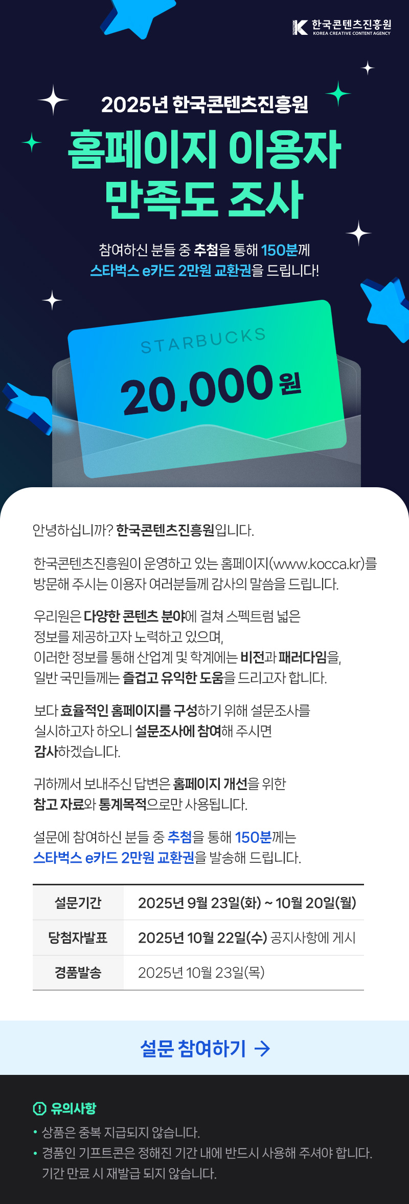 한국콘텐츠진흥원/KOREA CREATIVE CONTENT AGENCY(로고) | 2025년 한국콘텐츠진흥원 홈페이지 이용자 만족도 조사 | 참여하신 분들 중 추첨을 통해 150분께 스타벅스 e카드 2만원 교환권을 드립니다! | STARBUCKS 20,000원 | 안녕하십니까? 한국콘텐츠진흥원입니다. 한국콘텐츠진흥원이 운영하고 있는 홈페이지(www.kocca.kr)를 방문해주시는 이용자 여러분들께 감사의 말씀을 드립니다. 우리원은 다양한 콘텐츠 분야에 걸쳐 스펙트럼 넓은 정보를 제공하고자 노력하고 있으며, 이러한 정보를 통해 산업계 및 학계에는 비전과 패러다임을 일반국민들께는 즐겁고 유익한 도움을 드리고자 합니다. 보다 효율적인 홈페이지를 구성하기 위해 설문조사를 실시하고자 하오니 설문조사에 참여해 주시면 감사하겠습니다. 귀하께서 보내주신 답변은 홈페이지 개선을 위한 참고자료와 통계목적으로만 사용됩니다. 설문에 참여하신 분들 중 추첨을 통해 150분께는 스타벅스 e카드 2만원 교환권을 발송해 드립니다. | 설문기간:2025년 9월 23일(화) ~ 10월 20일(월) | 당첨자발표:2025년 10월 22일(수) 공지사항에 게시 | 경품발송:2025년 10월 23일(목) | 설문 참여하기 | 유의사항 | •상품은 중복 지급되지 않습니다. •경품인 기프트콘은 정해진 기간 내에 반드시 사용해 주셔야 합니다. 기간 만료 시 재발급 되지 않습니다.