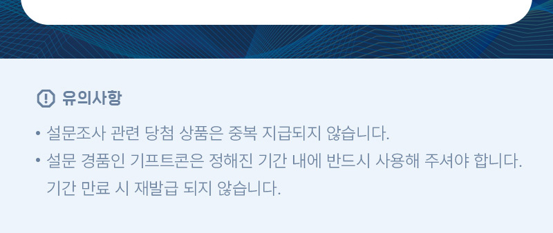 유의사항 | •설문조사 관련 당첨 상품은 중복 지급되지 않습니다. •설문 경품인 기프트콘은 정해진 기간 내에 반드시 사용해 주셔야 합니다. 기간 만료 시 재발급 되지 않습니다.