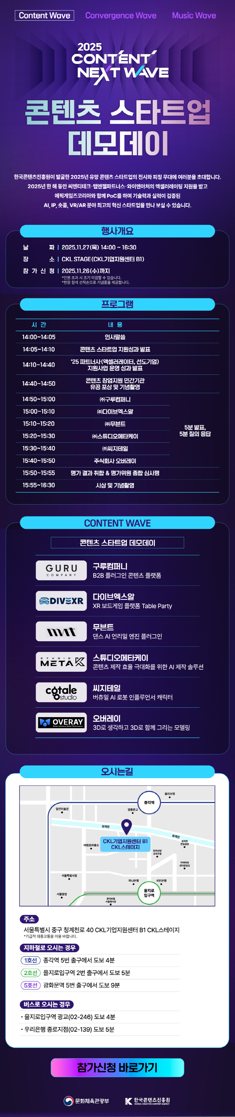 Content Wave Convergence Wave Music Wave | 2025 CONTENT NEXT WAVE | 콘텐츠 스타트업 데모데이 | 한국콘텐츠진흥원이 발굴한 2025년 유망 콘텐츠 스타트업의 전시와 피칭 무대에 여러분을 초대합니다. 2025년 한해 동안 씨엔티테크·탭엔젤파트너스와이앤아처의 액셀러레이팅 지원을 받고 에픽게임즈코리아와 함께 PoC를 하며 기술력과 실력이 검증된 AI, IP, 폼, VR/AR 분야 최고의 혁신 스타트업을 만나 보실 수 있습니다. | 행사개요 | 날짜:2025.11.27(목) 14:00~16:30 | 장소 : CKL STAGE(CKL기업지원센터 B1) | 참가 신청 : 2025.11.26(수)까지 *인원 초과 시 조기 마감할 수 있습니다. *현장 참석 선착순으로 기념품을 제공합니다. | 프로그램 | 시간/내용으로 나타낸 표 | 14:00~14:05/인사말씀 | 14:05~14:10/콘텐츠 스타트업 지원성과 발표 | 14:10~14:40/25 파트너사(액셀러레이터, 선도기업) 지원사업 운영 성과 발표 | 14:40~14:50/콘텐츠 창업지원 민간기관 유공포상 및 기념촬영 | 14:50~15:00/(주)구루컴퍼니/5분 발표,5분 질의 응답 | 15:00-15:10/(주)다이브엑스알/5분 발표,5분 질의 응답 | 15:10-15:20/(주)무븐트/5분 발표,5분 질의 응답 | 15:20~15:30/(주)스튜디오메타케이/5분 발표,5분 질의 응답 | 15:30-15:40/(주)씨지테일/5분 발표,5분 질의 응답 | 15:40-15:50/주식회사 오버레이/5분 발표,5분 질의 응답 | 15:50-15:55/평가결과 취합 & 평가위원 종합심사평 | 15:55~16:30/시상 및 기념촬영 | CONTENT WAVE | 콘텐츠 스타트업 데모데이 | 구루컴퍼니 B2B 플러그인 콘텐츠 플랫폼 | 다이브엑스알 XR 보드게임 플랫폼 Table Party | 무븐트 댄스 AI 언리얼 엔진 플러그인 | 스튜디오메타케이 콘텐츠 제작 효율 극대화를 위한 AI 제작 솔루션 | 씨지테일 버츄얼 AI 로봇 인플루언서 캐릭터 | 오버레이 3D로 생각하고 3D로 함께 그리는 모델링 | 오시는길 | 오시는길 약도 이미지 주소:서울특별시 중구 청계천로 40 CKL기업지원센터 B1 CKL스테이지 *가급적 대중교통을 이용 바랍니다. | 지하철로 오시는 경우/1호선:종각역 5번 출구에서 도보 4분/2호선:을지로입구역 2번 출구에서 도보 5분/5호선:광화문역 5번 출구에서 도보 9분 | 버스로 오시는 경우 | 을지로입구역 광교(02-246) 도보 4분/우리은행 종로지점(02-139) 도보 5분 | 참가신청 바로가기 | 문화체육관광부(로고) | 한국콘텐츠진흥원(로고)
