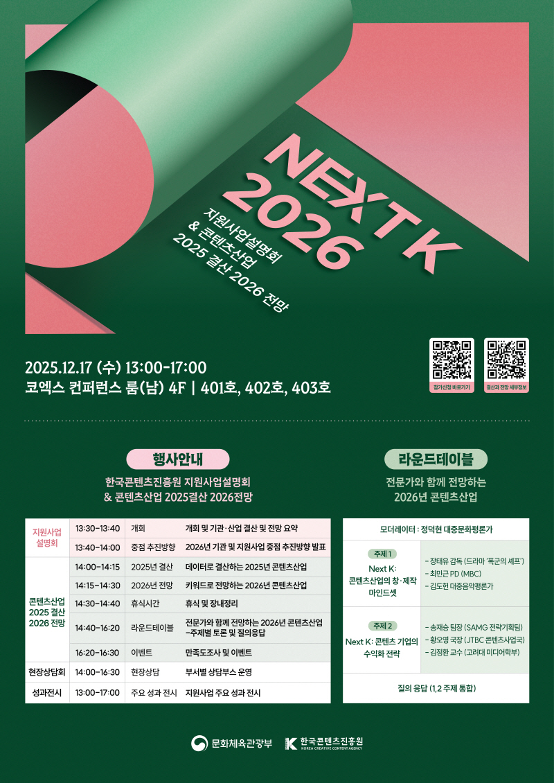 NEXT K 2026 지원사업설명회 & 콘텐츠산업 2025 결산 2026 전망 | 2025.12.17(수) 13:00-17:00 코엑스 컨퍼런스룸(남) 4F ᅳ 401호, 402호, 403호 | qr코드 이미지 참가신청 바로가기 https://event-us.kr/nextk2026/event/116881 | qr코드 이미지 결산과 전망 세부정보 https://kocca.kr/outlookseminar/ | 행사안내/한국콘텐츠진흥원 지원사업설명회 & 콘텐츠산업 2025결산 2026전망 | 지원사업 설명회/13:30-13:40/개회:개회 및 기관·산업 결산 및 전망 요약 | 지원사업 설명회/13:40-14:00/중점 추진방향:2026년 기관 및 지원사업 중점 추진방향 발표 | 콘텐츠산업 2025년 결산 2026 전망/14:00-14:15/2025년 결산:데이터로 결산하는 2025년 콘텐츠산업 | 콘텐츠산업 2025년 결산 2026 전망/14:15-14:30/2026년 전망:키워드로 전망하는 2026년 콘텐츠산업 | 콘텐츠산업 2025년 결산 2026 전망/14:30-14:40/휴식시간:휴식 및 장내정리 | 콘텐츠산업 2025년 결산 2026 전망/14:40-16:20/라운드테이블:전문가와 함께 전망하는 2026년 콘텐츠산업 -주제별 토론 및 질의응답 | 콘텐츠산업 2025년 결산 2026 전망/16:20-16:30/이벤트:만족도조사 및 이벤트 | 현장상담회/14:00-16:30/현장상담:부서별 상담부스 운영 | 성과전시/13:00-17:00/주요 성과전시:지원사업 주요 성과전시 | 라운드테이블/전문가와 함께 전망하는 2026년 콘텐츠산업 | 모더레이터: 정덕현 대중문화평론가 | (주제1) Next K: 콘텐츠산업의 창·제작 마인드셋 -장태유 감독 (드라마'폭군의 셰프')-최민PD(MBC)-김도헌 대중음악평론가 | (주제2)Next K: 콘텐츠 기업의 수익화 전략 -송재승 팀장 (SAMG 전략기획팀)- 황오영 국장 (JTBC 콘텐츠사업국)-김정환 교수 (고려대 미디어학부) | 질의응답 (1,2 주제통합) | 문화체육관광부(로고) | 한국콘텐츠진흥원/KOREA CREATIVE CONTENT AGENCY(로고)