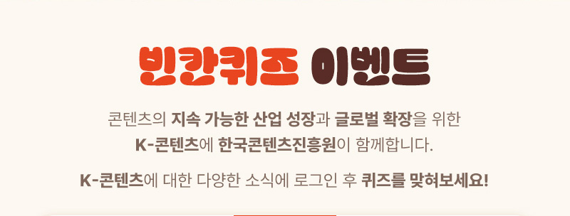 빈칸퀴즈 이벤트 | 콘텐츠의 지속 가능한 산업 성장과 글로벌 확장을 위한 K-콘텐츠에 한국콘텐츠진흥원이 함께합니다. K-콘텐츠에 대한 다양한 소식에 로그인 후 퀴즈를 맞혀보세요!