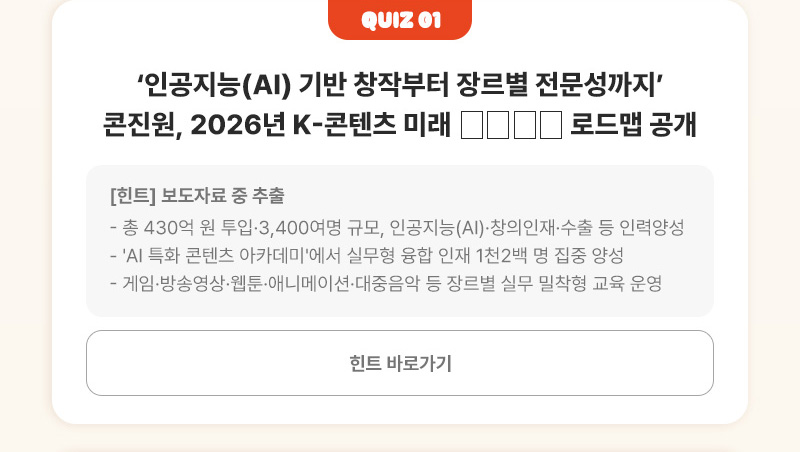 Quiz 01 | 인공지능(AI) 기반 창작부터 장르별 전문성까지’ 콘진원, 2026년 K-콘텐츠 미래 □□□□ 로드맵 공개 | [힌트]보도자료 중 추출 - 총 430억 원 투입·3,400여명 규모, 인공지능(AI)·창의인재·수출 등 인력양성 - 'AI 특화 콘텐츠 아카데미'에서 실무형 융합 인재 1천2백 명 집중 양성 - 게임·방송영상·웹툰·애니메이션·대중음악 등 장르별 실무 밀착형 교육 운영 | 힌트 바로가기