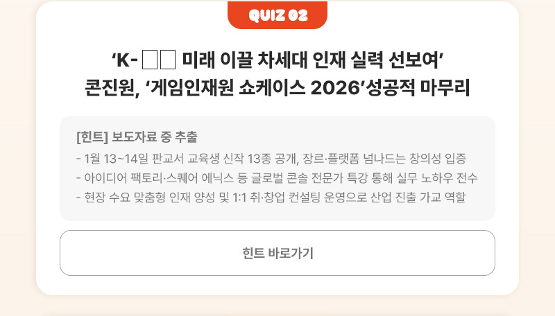 Quiz 02 | K-□□ 미래 이끌 차세대 인재 실력 선보여’콘진원, ‘게임인재원 쇼케이스 2026’성공적 마무리 | [힌트]보도자료 중 추출 - 1월 13~14일 판교서 교육생 신작 13종 공개, 장르·플랫폼 넘나드는 창의성 입증 - 아이디어 팩토리·스퀘어 에닉스 등 글로벌 콘솔 전문가 특강 통해 실무 노하우 전수 - 현장 수요 맞춤형 인재 양성 및 1:1 취·창업 컨설팅 운영으로 산업 진출 가교 역할 | 힌트 바로가기