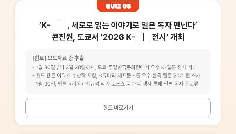 Quiz 03 | ‘K-□□, 세로로 읽는 이야기로 일본 독자 만난다’ 콘진원, 도쿄서 ‘2026 K-□□ 전시’ 개최 | [힌트]보도자료 중 추출 - 1월 30일부터 2월 28일까지, 도쿄 주일한국문화원에서 우수 K-웹툰 전시 개최 - 월드 웹툰 어워즈 수상작 포함, <유미의 세포들> 등 우수 한국 웹툰 20여 편 소개 - 1월 30일, 웹툰 <지옥> 최규석 작가 토크쇼 등 개막 행사 통해 일본 독자와 교류 | 힌트 바로가기