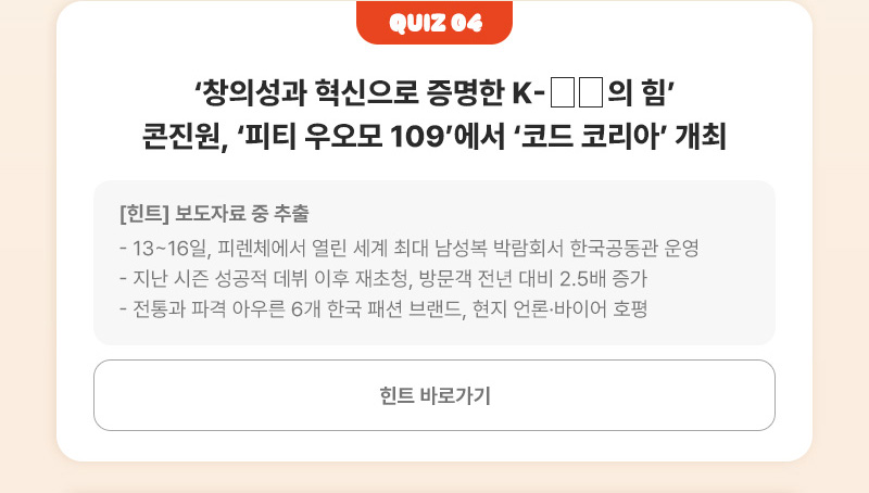 Quiz 04 | ‘창의성과 혁신으로 증명한 K-□□의 힘’ 콘진원, ‘피티 우오모 109’에서 ‘코드 코리아’ 개최 | [힌트]보도자료 중 추출 - 13~16일, 피렌체에서 열린 세계 최대 남성복 박람회서 한국공동관 운영 - 지난 시즌 성공적 데뷔 이후 재초청, 방문객 전년 대비 2.5배 증가 - 전통과 파격 아우른 6개 한국 패션 브랜드, 현지 언론·바이어 호평 | 힌트 바로가기