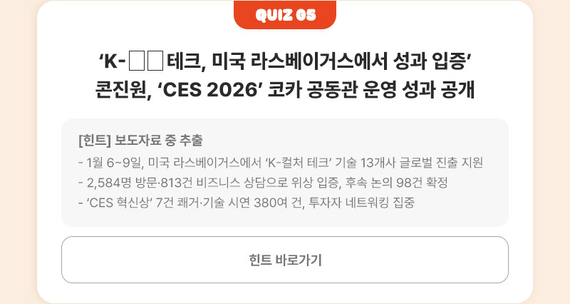 Quiz 05 | ‘K-□□ 테크, 미국 라스베이거스에서 성과 입증’ 콘진원, ‘CES 2026’ 코카 공동관 운영 성과 공개 | [힌트]보도자료 중 추출 - 1월 6~9일, 미국 라스베이거스에서 ‘K-컬처 테크’ 기술 13개사 글로벌 진출 지원 - 2,584명 방문·813건 비즈니스 상담으로 위상 입증, 후속 논의 98건 확정 - ‘CES 혁신상’ 7건 쾌거·기술 시연 380여 건, 투자자 네트워킹 집중 | 힌트 바로가기