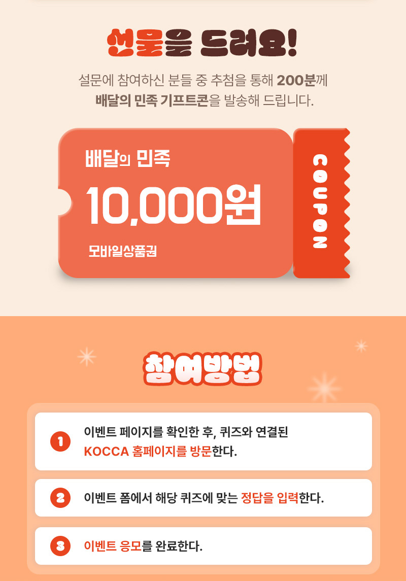 선물을 드려요! | 설문에 참여하신 분들 중 추첨을 통해 200분께 배달의 민족 기프트콘을 발송해 드립니다. | 배달의 민족 10,000원 모바일상품권 coupon | 참여방법 | 1 이벤트 페이지를 확인한 후, 퀴즈와 연결된 KOCCA 홈페이지를 방문한다. | 2 이벤트 폼에서 해당 퀴즈에 맞는 정답을 입력한다 | 3 이벤트 응모를 완료한다