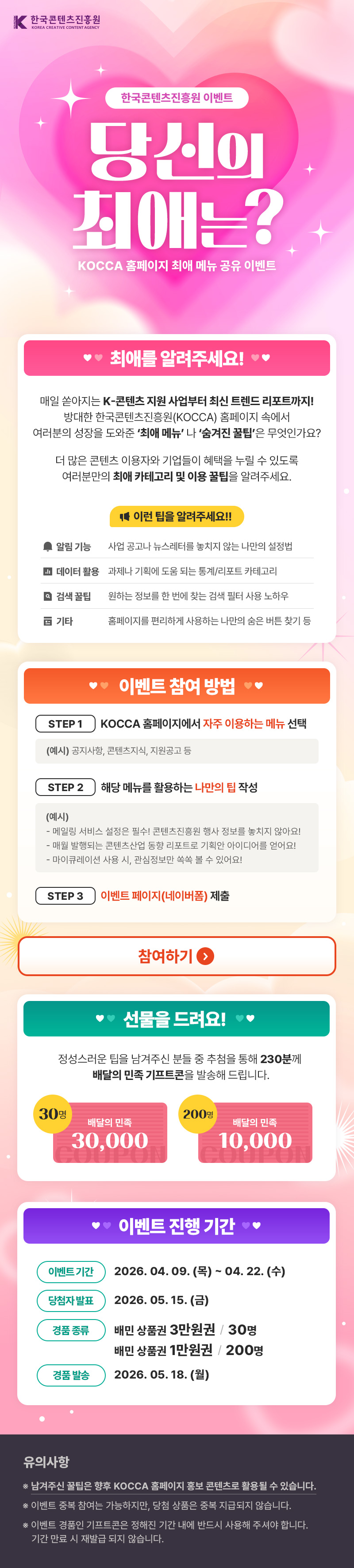 한국콘텐츠진흥원/KOREA CREATIVE CONTENT AGENCY(로고) | 한국콘텐츠진흥원 이벤트 | 당신이 최애는? KOCCA 홈페이지 최애 메뉴 공유 이벤트 | 최애를 알려주세요! | 매일 쏟아지는 K-콘텐츠 지원사업부터 최신 트렌드 리포트까지! 방대한 한국콘텐츠진흥원(KOCCA) 홈페이지 속에서 여러분의 성장을 도와준 '최애 메뉴' 나 '숨겨진 꿀팁'은 무엇인가요? 더 많은 콘텐츠 이용자와 기업들이 혜택을 누릴 수 있도록 여러분만의 최애 카테고리 및 이용 꿀팁을 알려주세요. | 이런 팁을 알려주세요!! | 알림 기능:사업 공고나 뉴스레터를 놓치지 않는 나만의 설정법 | 데이터 활용:과제나 기획에 도움 되는 통계/리포트 카테고리 | 검색 꿀팁:원하는 정보를 한 번에 찾는 검색 필터 사용 노하우 | 기타:홈페이지를 편리하게 사용하는 나만의 숨은 버튼 찾기 등 | 이벤트 참여 방법 | STEP 1 KOCCA 홈페이지에서 자주 이용하는 메뉴 선택 (예시) 공지사항, 콘텐츠지식, 지원공고 등 | STEP 2 해당 메뉴를 활용하는 나만의 팁 작성 (예시) - 메일링 서비스 설정은 필수! 콘텐츠진흥원 행사 정보를 놓치지 않아요! - 매월 발행되는 콘텐츠산업 동향 리포트로 기획안 아이디어를 얻어요! -마이큐레이션 사용 시, 관심정보만 쏙쏙 볼 수 있어요! | STEP 3 이벤트 페이지(네이버폼) 제출 | 참여하기 | 선물을 드려요! | 정성스러운 팁을 남겨주신 분들 중 추첨을 통해 230분께 배달의 민족 기프트콘을 발송해 드립니다. | 30명 배달의 민족 30,000 | 200명 배달의 민족 10,000 | 이벤트 진행 기간 | 이벤트기간:2026.04.09. (목) ~ 04. 22.(수) | 당첨자발표:2026. 05. 15.(금) | 경품종류:배민상품권 3만원권 30명 / 배민상품권 1만원권 200명 | 경품 발송:2026. 05.18.(월) | 유의사항 | ※ 남겨주신 꿀팁은 향후 KOCCA 홈페이지 홍보 콘텐츠로 활용될 수 있습니다. ※ 이벤트 중복 참여는 가능하지만, 당첨 상품은 중복 지급되지 않습니다. ※ 이벤트 경품인 기프트콘은 정해진 기간 내에 반드시 사용해 주셔야 합니다. 기간 만료 시 재발급 되지 않습니다.