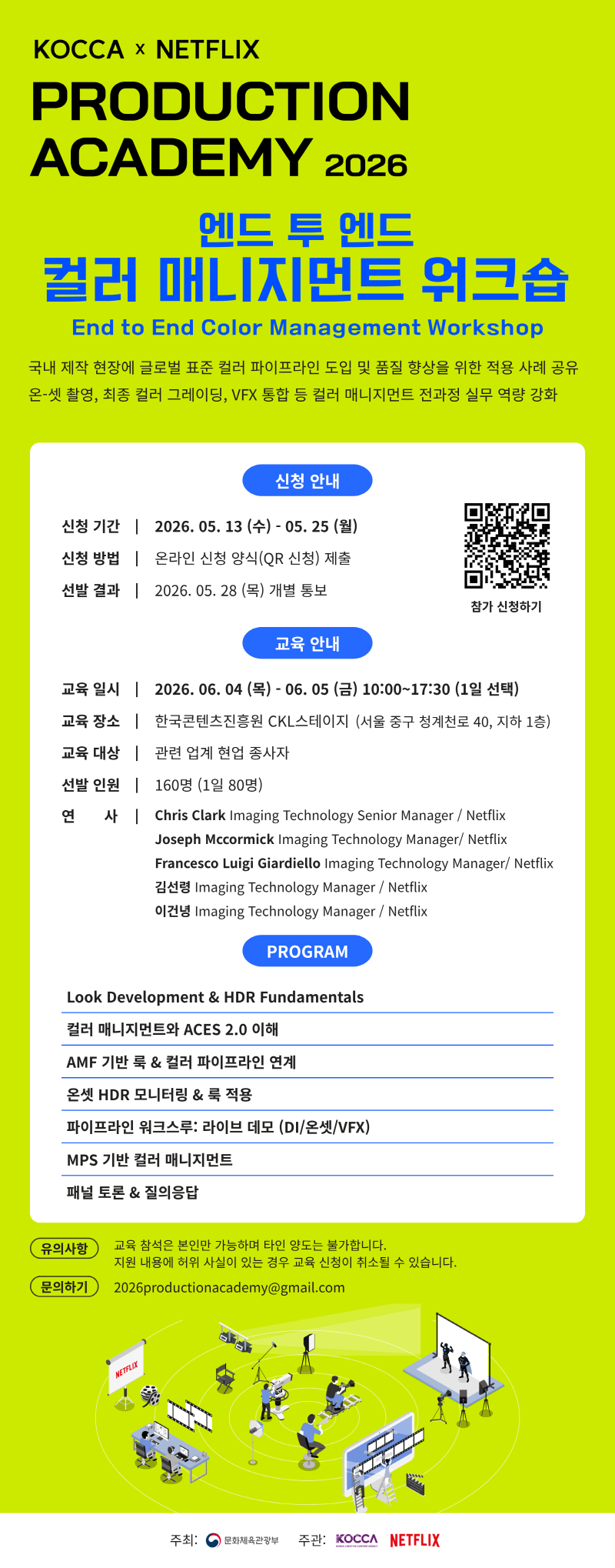 KOCCA × NETFLIX | PRODUCTION ACADEMY 2026 | 엔드 투 엔드 컬러 매니지먼트 워크숍 | End to End Color Management Workshop | 국내 제작 현장에 글로벌 표준 컬러 파이프라인 도입 및 품질 향상을 위한 적용 사례 공유 온-셋 촬영, 최종 컬러 그레이딩, VFX 통합 등 컬러 매니지먼트 전과정 실무 역량 강화 | 신청 안내 | 신청 기간 : 2026.05.13 (수) - 05. 25(월) | 신청 방법 : 온라인 신청 양식(QR 신청) 제출 | 선발 결과 : 2026.05.28 (목) 개별 통보 | qr코드 이미지 | https://forms.gle/UuvEGwFvAzcgUuxQ9 | 참가 신청하기 | 교육 안내 | 교육일시 : 2026.06.04 (목) - 06. 05 (금) 10:00~17:30 (1일 선택) | 교육장소 : 한국콘텐츠진흥원 CKL스테이지 (서울 중구 청계천로 40, 지하 1층) | 교육 대상 : 관련 업계 현업 종사자 | 선발 인원 : 160명 (1일 80명) | 연 사 : -Chris Clark Imaging Technology Senior Manager / Netflix - Joseph Mccormick Imaging Technology Manager/ Netflix - Francesco Luigi Giardiello Imaging Technology Manager/ Netflix - 김선령 Imaging Technology Manager/Netflix - 이건녕 Imaging Technology Manager/Netflix | PROGRAM | Look Development & HDR Fundamentals/컬러 매니지먼트와 ACES 2.0 이해/AMF 기반 룩 & 컬러 파이프라인 연계/온셋 HDR 모니터링 & 룩 적용/파이프라인 워크스루: 라이브 데모 (DI/온셋/VFX)/MPS 기반 컬러 매니지먼트/패널 토론 & 질의응답 | 유의사항:교육 참석은 본인만 가능하며 타인 양도는 불가합니다. 지원 내용에 허위 사실이 있는 경우 교육 신청이 취소될 수 있습니다. | 문의하기:2026productionacademy@gmail.com | 주최:문화체육관광부(로고) 주관: KOCCA(로고) NETFLIX(로고)